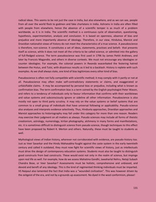131
radical ideas. This seems to be not just the case in India, but also elsewhere, and as we can see, people
from all over the world flock to godmen and fake charlatans in India. Ashrams in India are often filled
with people from elsewhere, hence the absence of a scientific temper is as much of a problem
worldwide, as it is in India. The scientific method is a continuous cycle of observation, questioning,
hypothesis, experimentation, analysis and conclusion. It is based on openness, absence of bias and
prejudice and more importantly absence of ideology. Therefore, in our view, Hindutva, Marxist and
Dravidian nationalist views of history do not meet the characteristics of a true science. A pseudoscience
is therefore, non-science. It constitutes a set of ideas, statements, practises and beliefs that presents
itself as science, while it does not meet all the criteria to be called science, or admitted into the gallery
of full-fledged science. The term pseudoscience was first used in 1796 by James Pettit Andrews, and
later by Francois Magandie, and others in diverse contexts. We must not encourage any ideologies or
counter ideologies. For example, the colonial powers in Rwanda exacerbated the festering hatred
between the Hutus, and Tutsi, with disastrous results as it led to a backlash. History is replete with such
examples. As we shall always state, one kind of bias legitimizes every other kind of bias.
Pseudoscience is often not fully compatible with scientific method; it may comply with it partly or not at
all. Pseudoscience may often make self-contradictory statements or claims, and exaggerated or
unfalsifiable claims. It may be accompanied by personal bias or prejudice, including what is known as
confirmation bias. The term confirmation bias is a term coined by the English psychologist Peter Wason,
and refers to a tendency of individuals only to favour information that confirms with their worldviews
and value systems and subconsciously ignore or sideline all other information. Pseudoscience is also
mostly not open to third party scrutiny. It may rely on the value systems or belief systems that are
common to a small group of individuals that have universal following or applicability. Pseudo-science
also analyses and interprets evidence selectively. Thus, Hinduvta approaches, Dravidian approaches and
Marxist approaches to historiography may fall under this category for more than one reason. Readers
may exercise their judgment on all matters as always. Pseudo sciences may include all forms of theistic
creationism, astrology, numerology, kirilan photography, alchmeny in many forms and manifestations,
etc. it is sometimes difficult to distinguish science from pseudo science, though techniques to this effect
have been proposed by Robert K. Merton and others. Naturally, these must be taught to students as
well.
Mythological views of Indian history, wherever not corroborated with evidence, are pseudo-history too.
Just as Veer Savarkar and the Hindu Mahasabha fought against the caste system in the early twentieth
century and called it outdated, they must now fight for scientific views of history, just as intellectuals
must drive the design of contemporary education systems. Students must also be taught to distinguish
good constructs from bad constructs. These would exist not only in the realm of science, but impinge
upon real life as well. For example, how do we assess Mahatma Gandhi, Jawaharlal Nehru, Netaji Subash
Chandra Bose, or Veer Savarkar? Assessments must be holistic, comprehensive and unbiased, and
devoid and bereft of any ideology. This is the kind of regimented thinking individuals must be imparted.
VS Naipaul also lamented the fact that India was a “wounded civilization”. This was however driven by
the zeitgeist of the era, and not by a grounds up assessment. No dyed in the wool conformism, please!
 