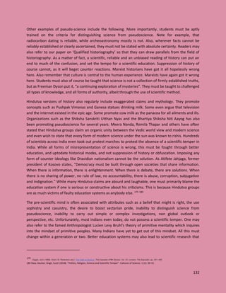 132
Other examples of pseudo-science include the following. More importantly, students must be aptly
trained on the criteria for distinguishing science from pseudoscience. Note for example, that
radiocarbon dating is reliable, while archeoastronomy mostly is not. Also, wherever facts cannot be
reliably established or clearly ascertained, they must not be stated with absolute certainty. Readers may
also refer to our paper on ‘Qualified historiography’ so that they can draw parallels from the field of
historiography. As a matter of fact, a scientific, reliable and an unbiased reading of history can put an
end to much of the confusion, and set the tempo for a scientific education. Suppression of history of
course cannot, as it will beget counter reactions. Marxist historians have got it all hopelessly wrong
here. Also remember that culture is central to the human experience. Marxists have again got it wrong
here. Students must also of course be taught that science is not a collection of firmly established truths,
but as Freeman Dyson put it, “a continuing exploration of mysteries”. They must be taught to challenged
all types of knowledge, and all forms of authority, albeit through the use of scientific method.
Hindutva versions of history also regularly include exaggerated claims and mythology. They promote
concepts such as Pushpak Vimanas and Ganesa statues drinking milk. Some even argue that television
and the internet existed in the epic age. Some promote cow milk as the panacea for all ailments and ills.
Organizations such as the Shiksha Sanskriti Utthan Nyas and the Bhartiya Shiksha Niti Aayog has also
been promoting pseudoscience for several years. Meera Nanda, Romila Thapar and others have often
stated that Hindutva groups claim an organic unity between the Vedic world view and modern science
and even wish to state that every form of modern science under the sun was known to rishis. Hundreds
of scientists across India even took out protest marches to protest the absence of a scientific temper in
India. While all forms of misrepresentation of science is wrong, this must be fought through better
education, and uptodate historical modes, and not suppression of history or obfuscation. Imposing any
form of counter ideology like Dravidian nationalism cannot be the solution. As Atifete Jahjaga, former
president of Kosovo states, “Democracy must be built through open societies that share information.
When there is information, there is enlightenment. When there is debate, there are solutions. When
there is no sharing of power, no rule of law, no accountability, there is abuse, corruption, subjugation
and indignation.” While many Hindutva claims are absurd and laughable, one must primarily blame the
education system if one is serious or constructive about his criticisms. This is because Hindutva groups
are as much victims of faulty education systems as anybody else. 179 180
The pre-scientific mind is often associated with attributes such as a belief that might is right, the use
sophistry and casuistry, the desire to boost sectarian pride, inability to distinguish science from
pseudoscience, inability to carry out simple or complex investigations, non global outlook or
perspective, etc. Unfortunately, most Indians even today, do not possess a scientific temper. One may
also refer to the famed Anthropologist Lucien Levy Bruhl's theory of primitive mentality which inquires
into the mindset of primitive peoples. Many Indians have yet to get out of this mindset. All this must
change within a generation or two. Better education systems may also lead to scientific research that
179
Diggle, John (1898). Nicoll, W. Robertson (ed.). The Faith of Science. The Expositor (Fifth Series). Vol. VII. London: The Expositor. pp. 451–452.
180 Raza, Gauhar; Singh, Surjit (2018). "Politics, Religion, Science and Scientific Temper". Cultures of Science. 1 (1): 39–51
 