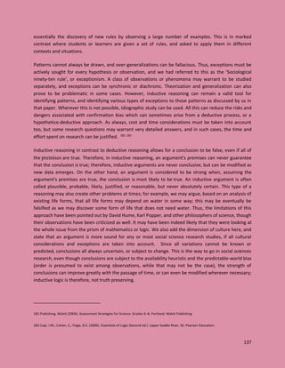 137
essentially the discovery of new rules by observing a large number of examples. This is in marked
contrast where students or learners are given a set of rules, and asked to apply them in different
contexts and situations.
Patterns cannot always be drawn, and over-generalizations can be fallacious. Thus, exceptions must be
actively sought for every hypothesis or observation, and we had referred to this as the ‘Sociological
ninety-ten rule’, or exceptionism. A class of observations or phenomena may warrant to be studied
separately, and exceptions can be synchronic or diachronic. Theorization and generalization can also
prove to be problematic in some cases. However, inductive reasoning can remain a valid tool for
identifying patterns, and identifying various types of exceptions to those patterns as discussed by us in
that paper. Wherever this is not possible, idiographic study can be used. All this can reduce the risks and
dangers associated with confirmation bias which can sometimes arise from a deductive process, or a
hypothetico-deductive approach. As always, cost and time considerations must be taken into account
too, but some research questions may warrant very detailed answers, and in such cases, the time and
effort spent on research can be justified. 181 182
Inductive reasoning in contrast to deductive reasoning allows for a conclusion to be false, even if all of
the premises are true. Therefore, in inductive reasoning, an argument's premises can never guarantee
that the conclusion is true; therefore, inductive arguments are never conclusive, but can be modified as
new data emerges. On the other hand, an argument is considered to be strong when, assuming the
argument's premises are true, the conclusion is most likely to be true. An inductive argument is often
called plausible, probable, likely, justified, or reasonable, but never absolutely certain. This type of a
reasoning may also create other problems at times; for example, we may argue, based on an analysis of
existing life forms, that all life forms may depend on water in some way; this may be eventually be
falsified as we may discover some form of life that does not need water. Thus, the limitations of this
approach have been pointed out by David Hume, Karl Popper, and other philosophers of science, though
their observations have been criticized as well. It may have been indeed likely that they were looking at
the whole issue from the prism of mathematics or logic. We also add the dimension of culture here, and
state that an argument is more sound for any or most social science research studies, if all cultural
considerations and exceptions are taken into account. Since all variations cannot be known or
predicted, conclusions all always uncertain, or subject to change. This is the way to go in social sciences
research, even though conclusions are subject to the availability heuristic and the predictable-world bias
(order is presumed to exist among observations, while that may not be the case), the strength of
conclusions can improve greatly with the passage of time, or can even be modified wherever necessary;
inductive logic is therefore, not truth preserving.
181 Publishing, Walch (2004). Assessment Strategies for Science: Grades 6–8. Portland: Walch Publishing
182 Copi, I.M.; Cohen, C.; Flage, D.E. (2006). Essentials of Logic (Second ed.). Upper Saddle River, NJ: Pearson Education.
 