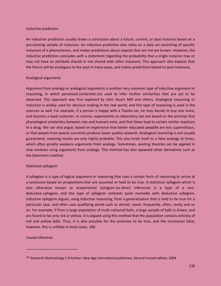 139
Inductive prediction
An inductive prediction usually draws a conclusion about a future, current, or past instance based on a
pre-existing sample of instances. An inductive prediction also relies on a data set consisting of specific
instances of a phenomenon, and makes predictions about aspects that are not yet known. However, the
inductive prediction concludes with a statement regarding the probability that a single instance may or
may not have an attribute shared or not shared with other instances. This approach also expects that
the future will be analogous to the past in many ways, and makes predictions based on past instances.
Analogical arguments
Argument from analogy or analogical arguments is another very common type of inductive argument or
reasoning, in which perceived similarities are used to infer further similarities that are yet to be
observed. This approach was first explored by John Stuart Mill and others. Analogical reasoning or
induction is widely used for decision making in the real world, and this type of reasoning is used in the
sciences as well. For example, if a person is happy with a Toyota car, he may decide to buy one more,
and become a loyal customer. In science, experiments on laboratory rats are based on the premise that
physiological similarities between rats and humans exist, and that these lead to certain similar reactions
to a drug. We can also argue, based on experience that better educated peop0le are less superstitious,
or that people from poorer countries produce lower quality research. Analogical reasoning is not usually
guaranteed, meaning results are only highly probable. This also lends itself to a false analogy at times,
which often greatly weakens arguments from analogy. Sometimes, existing theories can be applied in
new contexts using arguments from analogy. This method has also spawned other derivatives such as
the Geometric method.
Statistical syllogism
A syllogism is a type of logical argument or reasoning that uses a certain form of reasoning to arrive at
a conclusion based on propositions that are assumed or held to be true. A statistical syllogism which is
also otherwise known as proportional syllogism (or direct inference) is a type of a non-
deductive syllogism, and this type of syllogism contrasts quite markedly with deductive syllogism.
Inductive syllogism argues, using inductive reasoning, from a generalization that is held to be true for a
particular case, and often uses qualifying words such as almost, never, frequently, often, rarely and so
on. For example, if from a large population of multi-coloured balls, a large sample of balls is drawn, and
are found to be only red or yellow. It is argued using this method that the population consists entirely of
red and yellow balls. Thus, it is also possible for the premises to be true, and the conclusion false;
however, this is unlikely in most cases. 186
Causal inference
186
Research Methodology C.R Kothari, New Age international publishers, Second revised edition, 2004
 