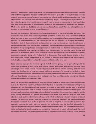14
research: “Nevertheless, sociological research is primarily committed to establishing systematic, reliable
and valid knowledge about the social world.” John. W Best even goes as far as to say that social sciences
research is the cornerstone of progress in the social and cultural worlds, and helps push back the “veils
of ignorance”, and “discover new and better ways of doing things”. According to Eric Hylla, Stephen M.
Corey, Lundberg and others, social science research must be based on experiential or lived knowledge,
and may rarely lend itself to predominantly statistical and mathematical processes and methods.
MacIver also points out that Social science research has suffered greatly from the attempt to make it
conform to methods used in other forms of Research.
Mitchell also emphasizes the importance of qualitative research in the social sciences, and states that
even in the work of the most statistically minded, qualitative analysis must have a prominent pride of
place, and must be used commonly in all theorizations and generalizations. Symonds strongly assets that
research can never be reduced to a mechanistic process, and this approach can be highly self-defeating.
We believe that all these statements and assertions are very true indeed: we must therefore add a
cautionary note here, and social science researchers (including economists) must not succumb to the
temptation of expressing all social science paradigms in mathematical and statistical terms or equations,
however fashionable this may be; we believe that this approach can even be highly limiting and
restrictive at most times. Many social science researchers have however used mathematical models
extensively: examples being John Forbes Nash in Economics. This would depend largely on their
educational and cultural backgrounds. A sea change is therefore warranted in the social sciences,
including Economics, and the results and rewards would be there for all to see.
Social sciences research also requires a great deal of creative genius, and a spark of originality to
understand problems, in their social and cultural context and milieu, and proceed to solve them
accordingly. Good social science requires stepping out of familiar cultural territory, and may even
require the development of new perceptions, tools, and techniques. To summarize, we believe these
definitions and observations are more or less in line with our beliefs on the attributes and characteristics
of research, and social science research in particular, and these should serve at a common yardstick to
novices and experienced researchers alike.
While the primary objective of research is the discovery of new facts, research also has other objectives
such as the theoretical objective, and application objective. In case of theoretical objective, the primary
objectives are the formulation of new theories, principles or laws, which can be used in a field of
science, or across diverse fields in science. In case of application objective, the researcher suggests new
or novel applications to an existing paradigm or body of knowledge. Often, researchers may also wish to
study existing phenomena at a greater level of depth or in a new light. Research may also have other
objectives such as the determination of cause and effect relationship between variables, or causal
analysis. The often-cited primary objective of research is to improve the quality and standard of living in
the society. Research must as far as possible not lead to negative or unfavourable outcomes. For
example, controversial topics such as eugenics or euthanasia must be justified adequately, or
appropriately before widespread adoption, and must be validated, vetted and ratified from all scientific,
social and cultural angles thoroughly and completely. However, it is widely acknowledged that most
technological progress has undesirable consequences such as non-sustainable progress, global warming
 