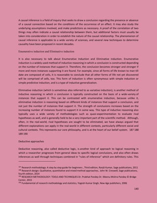 140
A causal inference is a field of inquiry that seeks to draw a conclusion regarding the presence or absence
of a causal connection based on the conditions of the occurrence of an effect. It may also study the
underlying assumptions involved, and make predictions as necessary. A proof of the correlation of two
things may often indicate a causal relationship between them, but additional factors must usually be
taken into consideration in order to establish the nature of the causal relationship. The phenomenon of
causal inference is applicable to a wide variety of sciences, and several new techniques to determine
causality have been proposed in recent decades.
Enumerative induction and Eliminative induction
It is also necessary to talk about Enumerative Induction and Eliminative induction. Enumerative
induction is a widely used method of inductive reasoning in which a conclusion is constructed depending
on the number of instances that support it. Therefore, the conclusion becomes stronger and stronger if
more and more instances supporting it are found. For example, since all forms of life known to man till
date are composed of cells, it is reasonable to conclude that all other forms of life not yet discovered
will be comprised of cells, too. This form of induction is often synonymous with simple induction or
simple predictive induction, and is a type of inductive generalization.
Eliminative induction (which is sometimes also referred to as variative induction), is another method of
inductive reasoning in which a conclusion is typically constructed on the basis of a wide variety of
instances that support it. This can be contrasted with enumerative induction, because unlike it,
eliminative induction is reasoning based on different kinds of instances that support a conclusion, and
not just the number of instances that support it. The strength of conclusions increases based on the
increasing number of instances found to support it in some way. This type of inductive reasoning also
typically uses a wide variety of methodologies such as quasi-experimentation to evaluate rival
hypotheses as well, and is generally held to be a very important part of the scientific method. Although,
often, in the real-world, rival hypotheses are sought to be eliminated, we have always argued that
different explanations can apply in the real-world in different contexts, particularly different social and
cultural contexts. This represents our core philosophy, and is at the heart of our belief system. 187 188
189 190
Deductive approaches
Deductive reasoning, also called deductive logic, is another kind of approach to logical reasoning in
which a researcher progresses from general ideas to specific logical conclusions, and also often draws
inferences as well through techniques combined in “rules of inference” which are definitory rules. This
187
Research methodology: A step by step guide for beginners , Third edition, Ranjit Kumar, Sage publications, 2011
188
Research design: Qualitative, quantitative and mixed method approaches, John W. Creswell, Sage publications,
fourth edition, 2014
189
RESEARCH METHODOLOGY: TOOLS AND TECHNIQUES Dr. Prabhat Pandey Dr. Meenu Mishra Pandey © Bridge
Center, 2015
190
Fundamental of research methodology and statistics, Yogesh Kumar Singh, New Age publishers, 2006
 