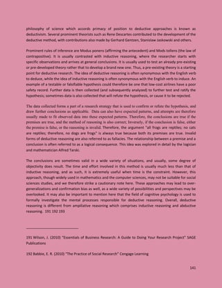 141
philosophy of science which accords primacy of position to deductive approaches is known as
deductivism. Several prominent theorists such as Rene Descartes contributed to the development of the
deductive method, with contributions also made by Gerhard Gentzen, Stanislaw Jaskowski and others.
Prominent rules of inference are Modus ponens (affirming the antecedent) and Mods tollens (the law of
contrapositive). It is usually contrasted with inductive reasoning, where the researcher starts with
specific observations and arrives at general conclusions. It is usually used to test an already pre-existing
or pre-developed theory rather that to develop a brand new one. Thus, a pre-existing theory is a starting
point for deductive research. The idea of deductive reasoning is often synonymous with the English verb
to deduce, while the idea of inductive reasoning is often synonymous with the English verb to induce. An
example of a testable or falsifiable hypothesis could therefore be one that low-cost airlines have a poor
safety record. Further data is then collected (and subsequently analyzed) to further test and ratify the
hypothesis; sometimes data is also collected that will refute the hypothesis, or cause it to be rejected.
The data collected forms a part of a research strategy that is used to confirm or refute the hypothesis, and
draw further conclusions as applicable. Data can also have expected patterns, and attempts are therefore
usually made to fit observed data into these expected patterns. Therefore, the conclusions are true if the
premises are true, and the method of reasoning is also correct; Inversely, if the conclusion is false, either
the premise is false, or the reasoning is invalid. Therefore, the argument "all frogs are reptiles; no cats
are reptiles; therefore, no dogs are frogs" is always true because both its premises are true. Invalid
forms of deductive reasoning are also referred to as fallacies. The relationship between a premise and a
conclusion is often referred to as a logical consequence. This idea was explored in detail by the logician
and mathematician Alfred Tarski.
The conclusions are sometimes valid in a wide variety of situations, and usually, some degree of
objectivity does result. The time and effort involved in this method is usually much less than that of
inductive reasoning, and as such, it is extremely useful when time is the constraint. However, this
approach, though widely used in mathematics and the computer sciences, may not be suitable for social
sciences studies, and we therefore strike a cautionary note here. These approaches may lead to over-
generalizations and confirmation bias as well, as a wide variety of possibilities and perspectives may be
overlooked. It may also be important to mention here that the field of cognitive psychology is used to
formally investigate the mental processes responsible for deductive reasoning. Overall, deductive
reasoning is different from ampiliative reasoning which comprises inductive reasoning and abductive
reasoning. 191 192 193
191 Wilson, J. (2010) “Essentials of Business Research: A Guide to Doing Your Research Project” SAGE
Publications
192 Babbie, E. R. (2010) “The Practice of Social Research” Cengage Learning
 