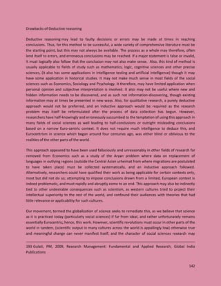 142
Drawbacks of Deductive reasoning
Deductive reasoning may lead to faulty decisions or errors may be made at times in reaching
conclusions. Thus, for this method to be successful, a wide variety of comprehensive literature must be
the starting point, but this may not always be available. The process as a whole may therefore, often
lend itself to errors, and erroneous conclusions may be reached. If a major statement is false or invalid,
it must logically also follow that the conclusion may not also make sense. Also, this kind of method is
usually applicable to fields of study such as mathematics, logic, cognitive sciences and other precise
sciences, (it also has some applications in intelligence testing and artificial intelligence) though it may
have some application in historical studies. It may not make much sense in most fields of the social
sciences such as Economics, Sociology and Psychology. It therefore, may have limited application when
personal opinion and subjective interpretation is involved. It also may not be useful where new and
hidden information needs to be discovered, and as such not information-discovering, though existing
information may at times be presented in new ways. Also, for qualitative research, a purely deductive
approach would not be preferred, and an inductive approach would be required as the research
problem may itself be reformulated after the process of data collection has begun. However,
researchers have half-knowingly and erroneously succumbed to the temptation of using this approach in
many fields of social sciences as well leading to half-conclusions or outright misleading conclusions
based on a narrow Euro-centric context. It does not require much intelligence to deduce this, and
Eurocentrism in science which began around four centuries ago, was either blind or oblivious to the
realities of the other parts of the world.
This approach appeared to have been used fallaciously and unreasonably in other fields of research far
removed from Economics such as a study of the Aryan problem where data on replacement of
languages in outlying regions (outside the Central Asian urheimat from where migrations are postulated
to have taken place) must be collected systematically, and an inductive approach followed.
Alternatively, researchers could have qualified their work as being applicable for certain contexts only,
most but did not do so; attempting to impose conclusions drawn from a limited, European context is
indeed problematic, and must rapidly and abruptly come to an end. This approach may also be indirectly
tied to other undesirable consequences such as scientism, as western cultures tried to project their
intellectual superiority to the rest of the world, and confound their audiences with theories that had
little relevance or applicability for such cultures.
Our movement, termed the globalization of science seeks to remediate this, as we believe that science
as it is practiced today (particularly social sciences) if far from ideal, and rather unfortunately remains
essentially Eurocentric; hence, this work. However, scientific revolutions must occur in other parts of the
world in tandem, (scientific output in many cultures across the world is appallingly low) otherwise true
and meaningful change can never manifest itself, and the character of social sciences research may
193 Gulati, PM, 2009, Research Management: Fundamental and Applied Research, Global India
Publications
 