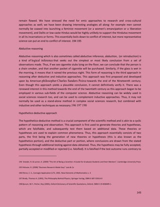 143
remain flawed. We have stressed the need for emic approaches to research and cross-cultural
approaches as well; we have been drawing interesting analogies all along: for example men cannot
normally be coaxed into launching a feminist movement (or a women’s emancipation or a liberation
movement), and Dalits or low-caste Hindus would be highly unlikely to support the Hindutva movement
in all its incarnations or forms. This essentially boils down to conflict of interest, but more representative
science can put an end to conflict of interest. 194 195
Abductive reasoning
Abductive reasoning which is also sometimes called abductive inference, abduction, (or retroduction) is
a kind of logical inference that seeks out the simplest or most likely conclusion from a set of
observations made. Thus, if we see cigarette stubs lying on the floor, we can conclude that the person is
a chain smoker, and that another packet of cigarette will be purchased. Similarly, if the glass is wet in
the morning, it means that it rained the previous night. This form of reasoning is the third approach in
reasoning after deductive and inductive approaches. This approach was first proposed and developed
upon by American philosopher Charles Sanders Peirce towards the end of the Nineteenth century.
Even though this approach yields a plausible conclusion, it cannot definitively verify it. There was a
renewed interest in this method towards the end of the twentieth century as this approach began to be
employed in various sub-fields of the computer science. Abductive reasoning can be widely used in
social sciences research too, and can be used to complement inductive approaches. Thus, it may not
normally be used as a stand-alone method in complex social sciences research, but combined with
inductive and other techniques as necessary.196 197 198
Hypothetico deductive approach
The hypothetico-deductive method is a crucial component of the scientific method and is akin to a cyclic
pattern of reasoning and observation. This approach is first used to generate theories and hypotheses,
which are falsifiable, and subsequently test them based on additional data. These theories or
hypotheses are used to explain common phenomena. Thus, this approach essentially consists of two
parts, the first being the generation of new theories or hypotheses (this is also known as the
hypothetico portion), and the deductive part or portion, where conclusions are drawn from the stated
hypothesis through additional testing against data obtained. Thus, the hypothesis may be fully accepted,
partially accepted or modified or rejected (i.e. falsified). It is falsified if the test outcome runs contrary to
194 Snieder, R. & Larner, K. (2009) “The Art of Being a Scientist: A Guide for Graduate Students and their Mentors”, Cambridge University Press
195 Pelissier, R. (2008) “Business Research Made Easy” Juta & Co
196 Peirce, C. S., Carnegie Application (L75, 1902, New Elements of Mathematics v. 4
197 Brody, Thomas A. (1993), The Philosophy Behind Physics, Springer Verlag, ISBN 0-387-55914-0
198 Bynum, W.F.; Porter, Roy (2005), Oxford Dictionary of Scientific Quotations, Oxford, ISBN 0-19-858409-1.
 