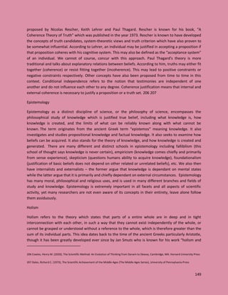 149
proposed by Nicolas Rescher, Keith Lehrer and Paul Thagard. Rescher is known for his book, “A
Coherence Theory of Truth” which was published in the year 1973. Rescher is known to have developed
the concepts of truth candidates, system-theoretic views and truth criterion which have also proven to
be somewhat influential. According to Lehrer, an individual may be justified in accepting a proposition if
that proposition coheres with his cognitive system. This may also be defined as the “acceptance system”
of an individual. We cannot of course, concur with this approach. Paul Thagard’s theory is more
traditional and talks about explanatory relations between beliefs. According to him, truths may either fit
together (coherence) or resist fitting together (incoherence). This may lead to positive constraints or
negative constraints respectively. Other concepts have also been proposed from time to time in this
context. Conditional independence refers to the notion that testimonies are independent of one
another and do not influence each other to any degree. Coherence justification means that internal and
external coherence is necessary to justify a proposition or a truth set. 206 207
Epistemology
Epistemology as a distinct discipline of science, or the philosophy of science, encompasses the
philosophical study of knowledge which is justified true belief, including what knowledge is, how
knowledge is created, and the limits of what can be reliably known along with what cannot be
known. The term originates from the ancient Greek term “epistemos” meaning knowledge. It also
investigates and studies propositional knowledge and factual knowledge. It also seeks to examine how
beliefs can be acquired. It also stands for the theory of knowledge, and how knowledge is created and
generated. There are many different and distinct schools in epistemology including fallibilism (this
school of thought says knowledge is never certain), empiricism (knowledge comes chiefly and primarily
from sense experience), skepticism (questions humans ability to acquire knowledge), foundationalism
(justification of basic beliefs does not depend on other related or unrelated beliefs), etc. We also then
have internalists and externalists – the former argue that knowledge is dependant on mental states
while the latter argue that it is primarily and chiefly dependant on external circumstances. Epistemology
has many moral, philosophical and religious uses, and is used in many different branches and fields of
study and knowledge. Epistemology is extremely important in all facets and all aspects of scientific
activity, yet many researchers are not even aware of its concepts in their entirety, leave alone follow
them assiduously.
Holism
Holism refers to the theory which states that parts of a entire whole are in deep and in tight
interconnection with each other, in such a way that they cannot exist independently of the whole, or
cannot be grasped or understood without a reference to the whole, which is therefore greater than the
sum of its individual parts. This idea dates back to the time of the ancient Greeks particularly Aristotle,
though it has been greatly developed ever since by Jan Smuts who is known for his work “holism and
206 Cowles, Henry M. (2020), The Scientific Method: An Evolution of Thinking from Darwin to Dewey, Cambridge, MA: Harvard University Press
207 Dales, Richard C. (1973), The Scientific Achievement of the Middle Ages (The Middle Ages Series), University of Pennsylvania Press
 