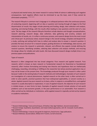 15
or physical and mental stress, but newer research in various fields of science is addressing such negative
consequences. Such negative effects must be minimized to say the least, even if they cannot be
eliminated completely. 12 13 14 15
The research lifecycle in common man’s language or in colloquial parlance refers the continuous process
of conducting research, beginning with an idea or question and moving through all stages to the final
dissemination of results. Key stages include planning and funding, design, data collection and analysis,
reporting, and sharing findings, with the results often leading to new questions and the start of a new
cycle. The key stages of the research lifecycle therefore include ideation and thought conceptualization,
research planning, research design, data collection, data gathering and scrutiny, analysis and
interpretation of results, etc. it is often a continuous process, and research design forms the most crucial
and critical part- As previously noted, research design is the overall strategy, template and blueprint for
a study, outlining and setting forth how to collect and analyze data to answer a research question. It
provides the basic structure for a research project, guiding decisions on methodology, data sources, and
analysis to ensure the research is systematic, relevant, and efficient. Key aspects include defining the
research question, identifying variables, selecting data collection and analysis methods, and ensuring
the design allows for reliable and valid results. We have discussed research design multiple times in our
previous papers and publications.
Types of research
Research is often categorized into two broad categories: Pure research and applied research. Pure
research, which is known as basic research or fundamental research (or theoretical or foundational
research), often involves formulating and testing new theories and hypotheses that are intellectually
challenging, rewarding, stimulating or fulfilling to the researcher but whose practical application may or
may not be known at the present time. The knowledge produced through pure research is often useful
because it adds to the existing body of research methods and methodologies. Examples of such research
are investigation of a natural phenomenon. Applied research on the other hand, is often carried out in
order to solve specific, practical questions that have widespread applicability, or concern society as a
whole. Applied research has pure research as its basis, either in original or unmodified form, and applied
research is usually descriptive or exploratory. In case of applied research, the objective of such research
is initially known, or even forms its basis. Examples of applied research include solution of real-world
problems such as low-economic growth, or the poor performance or an automobile. Pure research is
often carried out by individuals or institutions, while applied research is typically carried out by research
or academic institutions.
12
Research Methodology: Tools and techniques, CR Kothari, New Age Publishers, Second revised edition
13
Research design: Qualitative, Quantitative, and mixed method approaches, John W. Cresswell, Fourth edition,
Sage publishers
14
Research Methodology: A step by step guide for beginners, Ranjit Kumar, Sage publications
15
Research Methods, Second edition, William M K Trochim, Cornell University
 