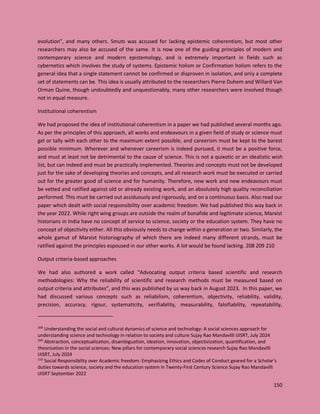 150
evolution”, and many others. Smuts was accused for lacking epistemic coherentism, but most other
researchers may also be accused of the same. It is now one of the guiding principles of modern and
contemporary science and modern epistemology, and is extremely important in fields such as
cybernetics which involves the study of systems. Epistemic holism or Confirmation holism refers to the
general idea that a single statement cannot be confirmed or disproven in isolation, and only a complete
set of statements can be. This idea is usually attributed to the researchers Pierre Duhem and Willard Van
Orman Quine, though undoubtedly and unquestionably, many other researchers were involved though
not in equal measure.
Institutional coherentism
We had proposed the idea of institutional coherentism in a paper we had published several months ago.
As per the principles of this approach, all works and endeavours in a given field of study or science must
gel or tally with each other to the maximum extent possible, and careerism must be kept to the barest
possible minimum. Wherever and whenever careerism is indeed pursued, it must be a positive force,
and must at least not be detrimental to the cause of science. This is not a quixotic or an idealistic wish
list, but can indeed and must be practically implemented. Theories and concepts must not be developed
just for the sake of developing theories and concepts, and all research work must be executed or carried
out for the greater good of science and for humanity. Therefore, new work and new endeavours must
be vetted and ratified against old or already existing work, and an absolutely high quality reconciliation
performed. This must be carried out assiduously and rigorously, and on a continuous basis. Also read our
paper which dealt with social responsibility over academic freedom. We had published this way back in
the year 2022. While right wing groups are outside the realm of bonafide and legitimate science, Marxist
historians in India have no concept of service to science, society or the education system. They have no
concept of objectivity either. All this obviously needs to change within a generation or two. Similarly, the
whole gamut of Marxist historiography of which there are indeed many different strands, must be
ratified against the principles espoused in our other works. A lot would be found lacking. 208 209 210
Output criteria-based approaches
We had also authored a work called “Advocating output criteria based scientific and research
methodologies: Why the reliability of scientific and research methods must be measured based on
output criteria and attributes”, and this was published by us way back in August 2023. In this paper, we
had discussed various concepts such as reliabilism, coherentism, objectivity, reliability, validity,
precision, accuracy, rigour, systematicity, verifiability, measurability, falsifiability, repeatability,
208
Understanding the social and cultural dynamics of science and technology: A social sciences approach for
understanding science and technology in relation to society and culture Sujay Rao Mandavilli IJISRT, July 2024
209
Abstraction, conceptualization, disambiguation, ideation, innovation, objectivization, quantification, and
theorization in the social sciences: New pillars for contemporary social sciences research Sujay Rao Mandavilli
IJISRT, July 2024
210
Social Responsibility over Academic freedom: Emphasizing Ethics and Codes of Conduct geared for a Scholar’s
duties towards science, society and the education system in Twenty-First Century Science Sujay Rao Mandavilli
IJISRT September 2022
 