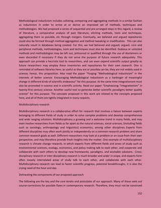 152
Methodological inductivism includes collating, comparing and aggregating methods in a similar fashion
as inductivism in order to arrive at or derive an improved set of methods, techniques and
methodologies. We had proposed a series of sequential and pre-arranged steps in this regard, a review
of literature, a comparative analysis of past literature, eliciting methods, tools and techniques,
aggregating them as possible, etc through mergers. Eventually, we believed and argued repositories
could also be formed through method aggregation and method tweaking or modification. This can also
naturally result in databases being created. For this, we had believed and argued, argued, core and
peripheral methods, methodologies, tools and techniques must also be identified. Dubious or untested
methods and methodologies may be left out, jettisoned or qualified through the use of disclaimers or
even discarded if necessary if they do not serve the purpose of future research adequately. This
approach can provide a heuristic tool to researchers, and can even expand scientific output greatly as
future researchers may employ these inventories and repositories for their own research. One is
reminded of software libraries here; as useful as they are or possibly can be, they are not widely used in
science; hence, this proposition. Also read the paper “Forging “Methodological inductivism” in the
interests of better science: Encouraging Methodological inductivism as a harbinger of meaningful
change in different kinds of scientific endeavour” for this purpose. At the same time integrationism must
also be promoted in science and in scientific activity. Read our paper “Emphasizing “integrationism” in
twenty-first century science: Another useful tool to generate better scientific paradigms better quality
science” for this purpose. The concepts proposed in this work are related to the concepts proposed
here, and all of them are tightly integrated in many respects.
Multidisciplinary research
Multidisciplinary research is a collaborative effort for research that involves a liaison between experts
belonging to different fields of study in order to solve complex problems and develop comprehensive
and wide ranging solutions. Multidisciplinary a growing and a welcome trend in many fields, and may
even involve researchers from fields as far apart as the natural sciences, social sciences, (including fields
such as sociology, anthropology and linguistics) economics, among other disciplines. Experts from
different disciplines may often work jointly or independently on a common research problem and share
common research goals as well. Different researchers may look at a problem or an issue from their own
perspective, and may therefore provide fresh insights into the matter. One example of multidisciplinary
research is climate change research, in which experts from different fields and areas of study such as
environmental sciences, ecology, economics, and policy making talk to each other, and cooperate and
collaborate with each others to develop new frameworks, paradigms, and workable solutions. Cross-
disciplinary research or inter disciplinary research is much broader and wider in scope, and experts form
often loosely interrelated areas of study talk to each other, and collaborate with each other.
Multidisciplinary research can lead to faster scientific progress, potential breakthroughs, it is also the
crying need of the hour and day.
Delineating the components of our proposed approach
The following are the key and the core tenets and postulates of our approach. Many of these seek out
course-corrections for possible flaws in contemporary research. Therefore, they must not be construed
 