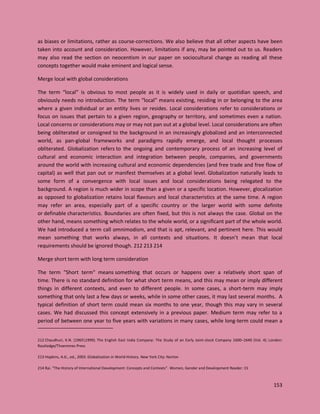 153
as biases or limitations, rather as course-corrections. We also believe that all other aspects have been
taken into account and consideration. However, limitations if any, may be pointed out to us. Readers
may also read the section on neocentism in our paper on sociocultural change as reading all these
concepts together would make eminent and logical sense.
Merge local with global considerations
The term “local” is obvious to most people as it is widely used in daily or quotidian speech, and
obviously needs no introduction. The term “local” means existing, residing in or belonging to the area
where a given individual or an entity lives or resides. Local considerations refer to considerations or
focus on issues that pertain to a given region, geography or territory, and sometimes even a nation.
Local concerns or considerations may or may not pan out at a global level. Local considerations are often
being obliterated or consigned to the background in an increasingly globalized and an interconnected
world, as pan-global frameworks and paradigms rapidly emerge, and local thought processes
obliterated. Globalization refers to the ongoing and contemporary process of an increasing level of
cultural and economic interaction and integration between people, companies, and governments
around the world with increasing cultural and economic dependencies (and free trade and free flow of
capital) as well that pan out or manifest themselves at a global level. Globalization naturally leads to
some form of a convergence with local issues and local considerations being relegated to the
background. A region is much wider in scope than a given or a specific location. However, glocalization
as opposed to globalization retains local flavours and local characteristics at the same time. A region
may refer an area, especially part of a specific country or the larger world with some definite
or definable characteristics. Boundaries are often fixed, but this is not always the case. Global on the
other hand, means something which relates to the whole world, or a significant part of the whole world.
We had introduced a term call omnimodism, and that is apt, relevant, and pertinent here. This would
mean something that works always, in all contexts and situations. It doesn’t mean that local
requirements should be ignored though. 212 213 214
Merge short term with long term consideration
The term "Short term" means something that occurs or happens over a relatively short span of
time. There is no standard definition for what short term means, and this may mean or imply different
things in different contexts, and even to different people. In some cases, a short-term may imply
something that only last a few days or weeks, while in some other cases, it may last several months. A
typical definition of short term could mean six months to one year, though this may vary in several
cases. We had discussed this concept extensively in a previous paper. Medium term may refer to a
period of between one year to five years with variations in many cases, while long-term could mean a
212 Chaudhuri, K.N. (19651999). The English East India Company: The Study of an Early Joint-stock Company 1600–1640 (Vol. 4). London:
Routledge/Thoemmes Press
213 Hopkins, A.G., ed., 2003. Globalization in World History. New York City: Norton
214 Rai. "The History of International Development: Concepts and Contexts". Women, Gender and Development Reader: 15
 