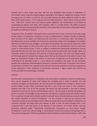 154
duration that is much longer than that. We had also introduced that concept of aeternitism or
omnimodism which could also imply thinking or planning for the long term. Maybe the concepts of time
and space may not matter so much for the non-social sciences, but they indeed do matter for most
fields of the social sciences – this is what we are eminently focused on – that is why we have put them
here. Short term, medium term and long term goals, objectives and considerations must always be
counterbalanced against each other, and if possible, elide in a smooth fashion. The ability to project
issues into the future will also provide researchers with a great deal of ammunition, and greatly improve
the quality and efficacy of research.
Along with all this, the ability to distinguish major issues with minor issues, and those issues with a long-
lasting impact is of paramount importance as well. Foundationalism is another concept of relevance
here; therefore all our papers are interlinked with each other in a continuous chain. The concept of
foundationalism must be carefully and meticulously researched, probed and investigated. For example,
Marxists may claim that class struggle is at the heart of everything. This may only be partly true. There
may be a large number of other issues that need to be taken into consideration, that are much more
central to most practical issues. If such an analysis is carefully and meticulously performed it may be
observed that there are a lot many issues that are more central to society than class struggle. Again, any
researcher needs to be exposed to the diversity of human experience. The truth must always prevail,
and the larger good of humanity must always prevail. We had also discussed universality of issues in our
paper on sociocultural change in the section on neocentism through the use of universality scales. A
readership of the aforesaid section is a must before the concepts in this paper can be thoroughly
grasped and understood. Anthropological economics is another useful topic of discussion that may be
invoked here; we believe this would be more central to the human experience, and more important to
human experience is than traditional or mainstream economics is. Again, dissent and criticism are
invited, provided the epistemology is provided.
Synthesis
We also need a new generation of synthesizers who will be able to synthesize research and data drawn
from various disciplines of study, both related and unrelated ones in order to develop new and
beneficial paradigms and frameworks. We had discussed and debated this at length in several of our
previous papers as well. These synthesizers may form a part of the core team or may constitute a
separate team that is set up for this purpose. We believe this will constitute a core and an integral
component of twenty-first century interdisciplinary science. We also need to develop handshakes and
points of transfer of knowledge among researchers specializing in separate and distinct fields of study.
This is necessary for high end and better quality interdisciplinary and transdisciplinary research, and for
the smooth operation of research frameworks. For this purpose, it may also be necessary that
researchers possess some knowledge of other allied and related fields, and the ability to collaborate and
synthesize concepts and large tomes and volumes of data as well. All these concepts form a core
component and a part and parcel of the doctrine of neo-centrism. For further details, read our
previously published paper, “Articulating comprehensive frameworks on socio-cultural change:
Perceptions of social and cultural change in contemporary Twenty-first century Anthropology from a
‘Neo-centrist’ perspective” which was published in ELK Asia Pacific Journal of Social Sciences in 2017. We
 