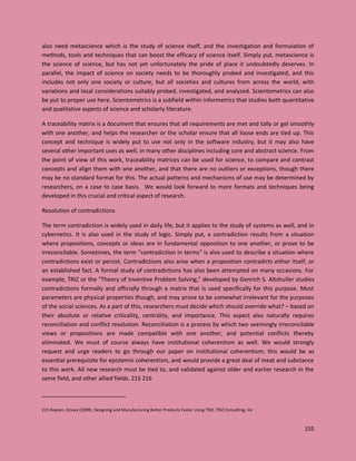 155
also need metascience which is the study of science itself, and the investigation and formulation of
methods, tools and techniques that can boost the efficacy of science itself. Simply put, metascience is
the science of science, but has not yet unfortunately the pride of place it undoubtedly deserves. In
parallel, the impact of science on society needs to be thoroughly probed and investigated, and this
includes not only one society or culture, but all societies and cultures from across the world, with
variations and local considerations suitably probed, investigated, and analyzed. Scientometrics can also
be put to proper use here. Scientometrics is a subfield within informetrics that studies both quantitative
and qualitative aspects of science and scholarly literature.
A traceability matrix is a document that ensures that all requirements are met and tally or gel smoothly
with one another, and helps the researcher or the scholar ensure that all loose ends are tied up. This
concept and technique is widely put to use not only in the software industry, but it may also have
several other important uses as well, in many other disciplines including core and abstract science. From
the point of view of this work, traceability matrices can be used for science, to compare and contrast
concepts and align them with one another, and that there are no outliers or exceptions, though there
may be no standard format for this. The actual patterns and mechanisms of use may be determined by
researchers, on a case to case basis. We would look forward to more formats and techniques being
developed in this crucial and critical aspect of research.
Resolution of contradictions
The term contradiction is widely used in daily life, but it applies to the study of systems as well, and in
cybernetics. It is also used in the study of logic. Simply put, a contradiction results from a situation
where propositions, concepts or ideas are in fundamental opposition to one another, or prove to be
irreconcilable. Sometimes, the term "contradiction in terms" is also used to describe a situation where
contradictions exist or persist. Contradictions also arise when a proposition contradicts either itself, or
an established fact. A formal study of contradictions has also been attempted on many occasions. For
example, TRIZ or the "Theory of Inventive Problem Solving," developed by Genrich S. Altshuller studies
contradictions formally and officially through a matrix that is used specifically for this purpose. Most
parameters are physical properties though, and may prove to be somewhat irrelevant for the purposes
of the social sciences. As a part of this, researchers must decide which should override what? – based on
their absolute or relative criticality, centrality, and importance. This aspect also naturally requires
reconciliation and conflict resolution. Reconciliation is a process by which two seemingly irreconcilable
views or propositions are made compatible with one another, and potential conflicts thereby
eliminated. We must of course always have institutional coherentism as well. We would strongly
request and urge readers to go through our paper on institutional coherentism; this would be as
essential prerequisite for epistemic coherentism, and would provide a great deal of meat and substance
to this work. All new research must be tied to, and validated against older and earlier research in the
same field, and other allied fields. 215 216
215 Royzen, Zinovy (2009), Designing and Manufacturing Better Products Faster Using TRIZ, TRIZ Consulting, Inc
 