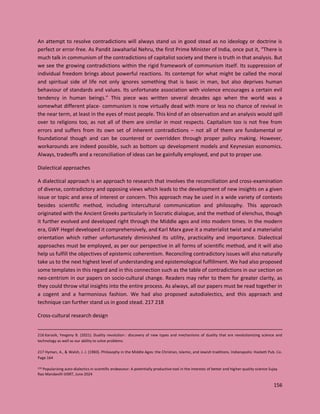 156
An attempt to resolve contradictions will always stand us in good stead as no ideology or doctrine is
perfect or error-free. As Pandit Jawaharlal Nehru, the first Prime Minister of India, once put it, “There is
much talk in communism of the contradictions of capitalist society and there is truth in that analysis. But
we see the growing contradictions within the rigid framework of communism itself. Its suppression of
individual freedom brings about powerful reactions. Its contempt for what might be called the moral
and spiritual side of life not only ignores something that is basic in man, but also deprives human
behaviour of standards and values. Its unfortunate association with violence encourages a certain evil
tendency in human beings.” This piece was written several decades ago when the world was a
somewhat different place- communism is now virtually dead with more or less no chance of revival in
the near term, at least in the eyes of most people. This kind of an observation and an analysis would spill
over to religions too, as not all of them are similar in most respects. Capitalism too is not free from
errors and suffers from its own set of inherent contradictions – not all of them are fundamental or
foundational though and can be countered or overridden through proper policy making. However,
workarounds are indeed possible, such as bottom up development models and Keynesian economics.
Always, tradeoffs and a reconciliation of ideas can be gainfully employed, and put to proper use.
Dialectical approaches
A dialectical approach is an approach to research that involves the reconciliation and cross-examination
of diverse, contradictory and opposing views which leads to the development of new insights on a given
issue or topic and area of interest or concern. This approach may be used in a wide variety of contexts
besides scientific method, including intercultural communication and philosophy. This approach
originated with the Ancient Greeks particularly in Socratic dialogue, and the method of elenchus, though
it further evolved and developed right through the Middle ages and into modern times. In the modern
era, GWF Hegel developed it comprehensively, and Karl Marx gave it a materialist twist and a materialist
orientation which rather unfortunately diminished its utility, practicality and importance. Dialectical
approaches must be employed, as per our perspective in all forms of scientific method, and it will also
help us fulfill the objectives of epistemic coherentism. Reconciling contradictory issues will also naturally
take us to the next highest level of understanding and epistemological fulfillment. We had also proposed
some templates in this regard and in this connection such as the table of contradictions in our section on
neo-centrism in our papers on socio-cultural change. Readers may refer to them for greater clarity, as
they could throw vital insights into the entire process. As always, all our papers must be read together in
a cogent and a harmonious fashion. We had also proposed autodialectics, and this approach and
technique can further stand us in good stead. 217 218
Cross-cultural research design
216 Karasik, Yevgeny B. (2021). Duality revolution : discovery of new types and mechanisms of duality that are revolutionizing science and
technology as well as our ability to solve problems
217 Hyman, A., & Walsh, J. J. (1983). Philosophy in the Middle Ages: the Christian, Islamic, and Jewish traditions. Indianapolis: Hackett Pub. Co.
Page 164
218 Popularizing auto-dialectics in scientific endeavour: A potentially productive tool in the interests of better and higher-quality science Sujay
Rao Mandavilli IJISRT, June 2024
 