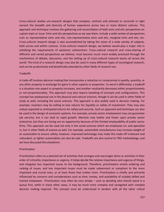 157
Cross-cultural studies are research designs that compare, contrast and attempt to reconcile in right
earnest the breadth and diversity of human experience across two or more distinct cultures. This
approach and technique involves the gathering and reconciliation of both emic and etic perspectives on
a given topic or issue. Emic and etic perspectives as we saw them, include a wide variety of perspectives
such as representative emic and etic, non-representative emic and etic, marginal emic and etic, etc.
Cross-cultural research design is also accomplished by taking the views of a wide variety of subjects,
both across and within cultures. Cross-cultural research design, we believe would play a major role in
satisfying the requirements of epistemic coherentism. Cross-cultural research and cross-sharing of
different and varied perspectives we believe, must become much more widely practiced through the
mechanisms of debate, discussion, and the setting up of cross-cultural research teams all across the
world. This kind of a research design may also be used in many different types of sociological research,
and can be productively and beneficially extended to other fields of research too.
Tradeoffs
A trade-off involves decision making that incorporates a reduction or compromise in quality, quantity, or
any other property in exchange for gains in other aspects or properties. To word it differently, a tradeoff
is a situation one aspect or property increases, and another resultantly decreases either proportionately
or non-proportionately. This approach may also require tweaking of concepts and configurations. This
concept has widespread use in the physical and natural sciences, though it can be used in other fields of
study as well, including the social sciences. This approach is also widely used in decision making. For
example, investors may be willing to lose returns for liquidity or safety of investment. They may also
reduce expected or anticipated returns for safety and security. Such an approach and technique can also
be used in the design of economic systems. For example, private sector employment may not guarantee
job security, but it can lead to rapid growth. Marxists may loathe and frown upon private sector
enterprise, but they are losing out on opportunity because of the limited employability of public sector
firms. This approach can be used not only in the social sciences which we emphasize on, and specialize
in, but in other fields of science as well. For example, automobile manufactures may increase weight of
an automobile to ensure safety; however, improved technology may make this trade off irrelevant and
redundant, as lighter automobiles can also be safe. Tradeoffs are also central to TRIZ methodology, and
we have discussed this elsewhere.
Prioritisation
Prioritization refers to a planned set of activities that arranges and rearranges items or activities in their
order of criticality, importance or urgency. It helps decide the relative importance and urgency of things,
and relegates less important issues to the background. Therefore, prioritization entails ordering and
ranking of issues, and less important issues must be made subservient or compliant to the more
important and crucial ones, or at least those that matter more. Prioritization is chiefly and primarily
influenced by concerns and considerations such as time, money, and availability of suitably skilled and
trained manpower. Prioritization may often be very simple – such as deciding who should stand in a
queue first, while in many other cases, it may be much more complex and variegated with complex
decision making required. This concept must be understood in tandem with all the other critical
 