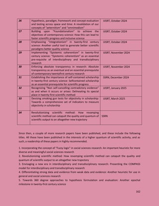 162
26 Hypothesis, paradigm, framework and concept evaluation
and testing across space and time: A revalidation of our
concepts of “aeternitism” and “omnimodism”
IJISRT, October 2024
27 Building upon “Foundationalism” to achieve the
objectives of contemporary science: How this can lead to
faster scientific progress and inclusive science
IJISRT, October 2024
28 Emphasizing “integrationism” in twenty-first century
science: Another useful tool to generate better scientific
paradigms better quality science
IJISRT, October 2024
29 Implementing “Epistemic coherentism” in twenty-first
century science: “Epistemic coherentism” as an essential
pre-requisite of interdisciplinary and transdisciplinary
research
IJISRT, November 2024
30 Enforcing absolute transparency in research: Absolute
transparency as an eventual and an essential prerequisite
of contemporary twentyfirst century research
IJISRT, November 2024
31 Establishing the importance of self-contained scholarship
in twenty-first century science: Selfcontained scholarship
as an essential prerequisite for scientific progress
SSRN, December 2024
32 Recognizing “Non self-cancelling contradictory evidence”
as and when it occurs or arises: Delineating its special
place in twenty-first scientific method
IJISRT, January 2025
33 Devising smoking gun tests for objectivity in scholarship:
Towards a comprehensive set of indicators to measure
objectivity in scholarship
IJISRT, March 2025
34 Revolutionizing scientific method: How revamping
scientific method can catapult the quality and quantum of
scientific output to an altogether new trajectory
SSRN
Since then, a couple of more research papers have been published, and these include the following
titles. All these have been published in the interests of a higher quantum of scientific activity, and as
such, a readership of these papers in highly recommended.
1. Incorporating the concept of "Fuzzy logic" in social sciences research: An important heuristic for more
diverse and meaningful social sciences research
2. Revolutionizing scientific method: How revamping scientific method can catapult the quality and
quantum of scientific output to an altogether new trajectory
3. Envisaging a new era in interdisciplinary and transdisciplinary research: Presenting the COMPASS
model for interdisciplinary and transdisciplinary research
4. Differentiating strong data and evidence from weak data and evidence: Another heuristic for use in
general and social sciences research
5. Towards 360 degree approaches to hypothesis formulation and evaluation: Another epochal
milestone in twenty-first century science
 