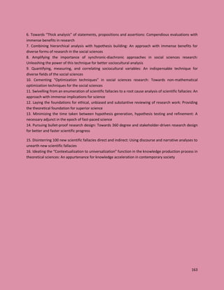163
6. Towards “Thick analysis” of statements, propositions and assertions: Compendious evaluations with
immense benefits in research
7. Combining hierarchical analysis with hypothesis building: An approach with immense benefits for
diverse forms of research in the social sciences
8. Amplifying the importance of synchronic-diachronic approaches in social sciences research:
Unleashing the power of this technique for better sociocultural analysis
9. Quantifying, measuring, and correlating sociocultural variables: An indispensable technique for
diverse fields of the social sciences
10. Cementing “Optimization techniques” in social sciences research: Towards non-mathematical
optimization techniques for the social sciences
11. Swivelling from an enumeration of scientific fallacies to a root cause analysis of scientific fallacies: An
approach with immense implications for science
12. Laying the foundations for ethical, unbiased and substantive reviewing of research work: Providing
the theoretical foundation for superior science
13. Minimizing the time taken between hypothesis generation, hypothesis testing and refinement: A
necessary adjunct in the epoch of fast-paced science
14. Pursuing bullet-proof research design: Towards 360 degree and stakeholder-driven research design
for better and faster scientific progress
15. Disinterring 100 new scientific fallacies direct and indirect: Using discourse and narrative analyses to
unearth new scientific fallacies
16. Ideating the “Contextualization to universalization” function in the knowledge production process in
theoretical sciences: An appurtenance for knowledge acceleration in contemporary society
 