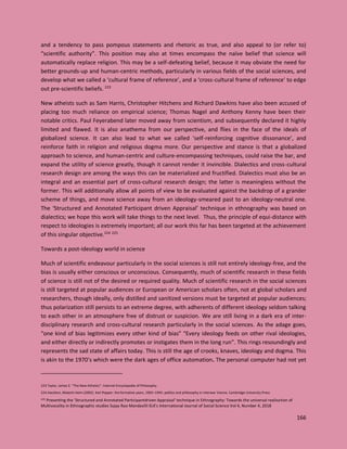 166
and a tendency to pass pompous statements and rhetoric as true, and also appeal to (or refer to)
“scientific authority”. This position may also at times encompass the naïve belief that science will
automatically replace religion. This may be a self-defeating belief, because it may obviate the need for
better grounds-up and human-centric methods, particularly in various fields of the social sciences, and
develop what we called a ‘cultural frame of reference’, and a ‘cross-cultural frame of reference’ to edge
out pre-scientific beliefs. 223
New atheists such as Sam Harris, Christopher Hitchens and Richard Dawkins have also been accused of
placing too much reliance on empirical science; Thomas Nagel and Anthony Kenny have been their
notable critics. Paul Feyerabend later moved away from scientism, and subsequently declared it highly
limited and flawed. It is also anathema from our perspective, and flies in the face of the ideals of
globalized science. It can also lead to what we called ‘self-reinforcing cognitive dissonance’, and
reinforce faith in religion and religious dogma more. Our perspective and stance is that a globalized
approach to science, and human-centric and culture-encompassing techniques, could raise the bar, and
expand the utility of science greatly, though it cannot render it invincible. Dialectics and cross-cultural
research design are among the ways this can be materialized and fructified. Dialectics must also be an
integral and an essential part of cross-cultural research design; the latter is meaningless without the
former. This will additionally allow all points of view to be evaluated against the backdrop of a grander
scheme of things, and move science away from an ideology-smeared past to an ideology-neutral one.
The ‘Structured and Annotated Participant driven Appraisal’ technique in ethnography was based on
dialectics; we hope this work will take things to the next level. Thus, the principle of equi-distance with
respect to ideologies is extremely important; all our work this far has been targeted at the achievement
of this singular objective.224 225
Towards a post-ideology world in science
Much of scientific endeavour particularly in the social sciences is still not entirely ideology-free, and the
bias is usually either conscious or unconscious. Consequently, much of scientific research in these fields
of science is still not of the desired or required quality. Much of scientific research in the social sciences
is still targeted at popular audiences or European or American scholars often, not at global scholars and
researchers, though ideally, only distilled and sanitized versions must be targeted at popular audiences;
thus polarization still persists to an extreme degree, with adherents of different ideology seldom talking
to each other in an atmosphere free of distrust or suspicion. We are still living in a dark era of inter-
disciplinary research and cross-cultural research particularly in the social sciences. As the adage goes,
“one kind of bias legitimizes every other kind of bias” “Every ideology feeds on other rival ideologies,
and either directly or indirectly promotes or instigates them in the long run”. This rings resoundingly and
represents the sad state of affairs today. This is still the age of crooks, knaves, ideology and dogma. This
is akin to the 1970’s which were the dark ages of office automation. The personal computer had not yet
223 Taylor, James E. "The New Atheists". Internet Encyclopedia of Philosophy.
224 Hacohen, Malachi Haim (2002). Karl Popper: the formative years, 1902–1945: politics and philosophy in interwar Vienna. Cambridge University Press
225 Presenting the ‘Structured and Annotated Participantdriven Appraisal’ technique in Ethnography: Towards the universal realization of
Multivocality in Ethnographic studies Sujay Rao Mandavilli ELK's International Journal of Social Science Vol 4, Number 4, 2018
 