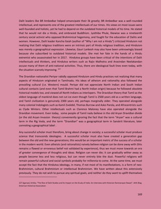 169
Dalit leaders like BR Ambedkar helped emancipate their ilk greatly; BR Ambedkar was a well-rounded
intellectual, and represents one of the greatest intellectuals of our times. His views on most issues were
well-founded and holistic, yet he had to depend on the outdated historical models of his time. He stated
that he would not die a Hindu, and embraced Buddhism. Jyothiba Phule, likewise was a nineteenth
century social activist who opposed Brahminical hegemony, and fought for the education of Dalits and
women. However, Dailt leader Kancha Ilaiah (author of “Why I am not a Hindu”) criticized Hinduism not
realizing that Dalit religious traditions were an intrinsic part of Hindu religious tradition, and Hinduism
was merely a geographical expression. Likewise, Gauri Lankesh may also have been unknowingly biased
because she subscribed to outdated historical models. She met her fate in the hands of a Hindu
extremist who assassinated her in 2017. Hindutva groups have been critical of the intentions of Dalit
intellectuals and thinkers, and Hindutva writers such as Rajiv Malhotra and Aravindan Neelakandan
accuse many of them of anti-national activities. Thus, there are ideological fault lines even today, with
the situation scarcely improving. 227
The Dravidian nationalist Periyar rabidly opposed Hinduism and Hindu practices not realizing that many
aspects of Hinduism originated in Tamilnadu. His ideas of atheism and rationality also followed the
prevailing cultural (i.e. Western) mould. Periyar did not appreciate North Indian and South Indian
cultural contacts (and even that Tamil Brahmi had a North Indian origin) because he followed obsolete
historical models too, and viewed all North Indians as interlopers. The Dravidian theory that Tamil as the
oldest language of mankind does not cut ice even though Tamil is 2500 years old as a written language,
and Tamil civilization is genuinely 2300 years old, perhaps marginally older. They operated alongside
many colonial Indologists such as Kamil Zvelebil, Thomas Burrow and Asko Parola, and Afrocentrists such
as Clyde Winters. Other intellectuals such as Clarence Maloney have also operated alongside the
Dravidian movement. Even today, some people of Tamil nadu believe in the old Aryan Dravidian divide
(or the old Aryan Invasion theory) conveniently ignoring the fact that the term “Aryan” was a cultural
term in the Rig Veda, and the term “Dravidian” was a geographical term in Sanskrit literature, later
connoting a geographical label .
Any successful scholar must therefore, bring about change in society; a successful scholar must produce
science that transcends ideologies. A successful scholar must also have created a generation gap
between the old and the new generations; this would be an important metric of the success of a scholar
in the modern world. Even atheists (and rationalists) naively believe religion can be done away with (this
remains a flawed or erroneous belief not validated by experience), thus we must move towards an era
of greater convergence of thoughts and ideas. Religion can never die; it can gradually wither away as
people become less and less religious, but can never entirely bite the dust. Powerful religions will
remain powerful cultural and social symbols probably for millennia to come. At the same time, we must
accept the fact that the Hindutva ideology, in many, if not most of its manifestations, is a form of neo-
Brahminism, cultural Brahminism or intellectual Brahminism. We have written about this extensively
previously. They do not wish to pursue any spiritual goals, and neither do they want to uplift themselves
227 Agarwal, Kritika. "The Rise of Dalit Studies and Its Impact on the Study of India: An Interview with Historian Ramnarayan Rawat". AHA Blog.
American Historical Association
 