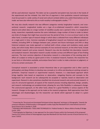 17
still be used wherever required. The latter can be a powerful and potent tool, but only in the hands of
the experienced and the initiated. Our chief line of argument is that qualitative research techniques
must be pursued in a wide variety of social and cultural contexts before any useful theorizations can be
made: we have also referred to this as multi-vocality in ethnographic studies. 17 18
We may also classify research into two different categories namely longitudinal research, and cross-
sectional research. Longitudinal studies are a type of co-relational research in which researchers
observe and collect data on a large number of variables usually over a period in time. In a longitudinal
study, researchers repeatedly examine the same individuals a large number of times in order to detect
any kinds of changes that might have occurred over the period of time. A cross-sectional study on the
other hand, is another type of research design in which data is collected from many different individuals
at a single point in time. Common examples of longitudinal research are historical study approach or
method, (including DPPF or Dialogue between past, present and future techniques and DHA or deep
historical analysis) case study approach or method (with critical, unique and revelatory cases), panel
study, and cohort study. More common examples of cross-sectional research, on the other hand, include
experimental research and survey research. Research may also be classified into descriptive research
and analytical research. Descriptive research usually includes surveys and different types of fact-finding
exercises. The most common objective of descriptive research is a description of the existing state of
affairs of a subject or entity at a given point in time. In analytical research, however, the researcher has
to use facts or information available, and analyze these facts in order to make a decision or judgment, or
arrive at a certain conclusion. 19
Conceptual research is associated a certain theoretical idea or pre-supposition and is often used by
philosophers and deep thinkers to develop new concepts or to refine and develop an existing concept to
perfection. Empirical research or experimental research, however, is a data-based approach which
brings together data based on experience or observation, relegating theories and concepts to the
background. Such research can be subsequently be accepted or rejected, based on observation and
experiment. Research is also sometimes classified into structured research and unstructured research. In
case of a structured approach, all aspects of the research process including objectives, design, samples,
and research methodology are predetermined, allowing for very little flexibility in subsequent change.
The unstructured approach, on the other hand, allows for a great flexibility in various aspects of the
research. Changes to the approach can be made as the research progresses. Both approaches have their
advantages and disadvantages, but the researcher can decide which approach to adopt in a given
context.
17
Presenting the ‘Structured and Annotated Participant-driven Appraisal’ technique in Ethnography: Towards the
universal realization of Multivocality in Ethnographic studies Sujay Rao Mandavilli ELK's International Journal of
Social Science Vol 4, Number 4, 2018
18
RESEARCH METHODOLOGY: TOOLS AND TECHNIQUES Dr. Prabhat Pandey Dr. Meenu Mishra Pandey © Bridge
Center, 2015
19
Historiography by Objectives: A new approach for the study of history within the framework of the proposed
Twenty-First Century School of Historiography Sujay Rao Mandavilli ELK Asia Pacific Journal of Social Sciences Vol 1,
Issue 2 (2015)
 