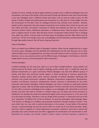 170
morally. Of course, nobody should be against Brahmins; people come in different ideological hues and
orientations, and many of the Author’s best and closest friends were Brahmins who never discriminated
in any way. Ideologies come in different shades and colours, and can even be subtle or gross. An NRI
doctor in Andhra Pradesh prescribed quinoa and mushrooms as a diet plan for a local villager who was
left non-plussed. On the other hand, his colleague American was culturally more sensitive. Likewise,
western-centric researchers and many western researchers try to maintain their control at any cost, and
train Indian and other non-western researchers to blindly and implicitly toe their line. This must be
termed as western elitism, intellectual colonialism, or intellectual racism. Why do western researchers
paint a negative picture of India. Why did Steve Farmer misrepresent Indian history? This is changing
now, albeit very slowly. A formal study of all these types of ideologies and their after effects must be
carried out. All this must change at any cost, and ideologies must be dissected, scrutinized and isolated
through high-quality research. We still have a long way to go here.
Types of ideologies
There are indeed many different types of ideologies; however, these may be categorized into a couple
of primary types. Ideologies must be identified and isolated given the fact that they give rise to other
cultural artifacts such as propaganda films, and sway and mold society as well in unsavoury or non-ideal
directions. Let us now examine and list out the different types of ideologies in brief below, so that this
categorization serves as a heuristic guide for other researchers:
Political ideologies
A political ideology, for the most part, refers to a set of ideas, thought patterns. values, beliefs, and
opinions that can be further used to explain, challenge, justify, contest, alter, or modify the social and
political characteristics of a given community. Political ideologies may deal with different aspects of
society, and these may commonly include aspects or facets pertaining to economy, government,
education, besides several others. Some common examples of political ideologies interfacing with
economic ones include communism, capitalism, liberalism, conservatism, progressivism, libertarianism,
socialism, and Marxism. Anarchism, totalitarianism, fascism, autocracy or dictatorship are also other
commonly cited political ideologies. Political ideologies may seek to maintain or perpetuate political
hegemony or power, often by brutally suppressing dissent. Feminism and other forms of identity politics
are also often construed as belonging to this category, as are ideologies with nationalistic or territorial
strands, and those that seek to maintain or enhance status quo. All these may not be necessary or
wholesome; for example the noted and noteworthy English writer Samuel Johnson in 1775, even went
on to the extent of stating, "Patriotism is the last refuge of the scoundrel", in reference to the use of the
term "patriotism" by William Pitt, 1st Earl of Chatham. As American philosopher Sally Haslanger states,
"The function of ideology is to stabilize and perpetuate dominance through masking or illusion." This,
more often than not, may refer to political dominance in this context. In many fields of the political
sciences, a political ideology may also be used to refer to a certain set of core ethical principles, ideals,
doctrines, myths or dogmas of a social awakening or movement, institution, social class or group that
prescribes how society should work and offers suggestions for amelioration and improvement as well.
Nationalism for example, may include a belief in distinct nations, territorial expansion, emphasis on
 