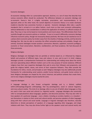 172
Economic ideologies
An economic ideology refers to a prescriptive approach, doctrine, or a set of views that describe how
various economic affairs should be conducted. The difference between an economic ideology and
an economic theory is that it is highly normative, prescriptive, and recommendatory in its
approach, while on the other hand, the overall objective of economic theory is to create stochastic
models to describe how economies function or operate. Economic ideologies often take a specific
standpoint that is arrived at in an adhoc fashion, much more so than even economic philosophies,
without deliberation or due consideration or without the application of method, or sufficient analysis of
data. They may or may not be based on moral positions and moral values. This differentiates them from
carefully thought out economic policies or methods. To put or to word it differently, economic ideology
influences economic policy, though not necessarily always positively. We have not yet reached an era or
a phase where economic policy has broken away from the shackles of ideology entirely, and has become
ideology-free. We may be able to neutralize the effect somewhat perhaps and probably, though not
entirely. Economic ideologies include socialism, communism, Marxism, capitalism, economic profligacy,
economic or fiscal conservatism, liberalism, neoliberalism, and fiscal prudence. We had discussed all
these previously.
Religious ideologies
Religious ideologies are ideologies that are partially or entirely based on, or influenced by religious
beliefs and practices of different types, hues and colours. In sum, and to put it in brief, religious
ideologies provide a comprehensive framework for understanding and making sense about the world,
and even speculating about different matters such as the very purpose of human existence. Different
religions have their own respective ideologies that seek to serve their followers and proponents, and
guide the religious beliefs, values, and norms of their respective followers. They often provide the
foundations for ethics, morals, and principles as well. Religious ideologies may also additionally provide
frameworks for understanding social systems, predict human behavior, and guide human actions to
boot. Religious ideologies are shaped by the social, historical, and political contexts that create them,
and no two religious ideologies may be exactly the same.
Linguistic ideologies
A language ideology is also known as linguistic ideology and is, a distinct subfield
within anthropology (linguistic anthropology, that its), sociolinguistics, social or cultural linguistics,
and cross-cultural studies. This kind of an ideology refers to any set of beliefs about languages as they
are used in their own social and cultural (i.e. linguistic) worlds. Language ideologies also canonically
refer to conceptualizations about languages, speakers, and discursive practices. They may also refer to
how speakers of a particular language – even a dialect, including an acrolect, basilect, or a mesolect –
see themselves in relation to their social and cultural worlds, and perceive speakers of other languages
along with their cultural and social worlds. Language or linguistic ideologies also therefore, naturally
determine or dictate perceptions of speakers of a language regarding other languages, and shape
relations with them. They may also throw further light on the speakers social and cultural world, and
 