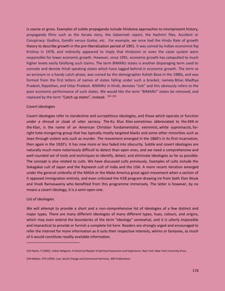 174
is coarse or gross. Examples of subtle propaganda include Hindutva approaches to misrepresent history,
propaganda films such as the Kerala story, the Sabarmati report, the Kashmir files, Accident or
Conspiracy: Godhra, Gandhi versus Godse, etc. For example, we once had the Hindu Rate of growth
theory to describe growth in the pre-liberalization period of 1991. It was coined by Indian economist Raj
Krishna in 1978, and indirectly appeared to imply that Hinduism or even the caste system were
responsible for lower economic growth. However, since 1991, economic growth has catapulted to much
higher levels easily falsifying such claims. The term BIMARU states is another disparaging term used to
connote and denote Hindi speaking states which have lagged behind in economic growth. The term as
an acronym or a handy catch phase, was coined by the demographer Ashish Bose in the 1980s, and was
formed from the first letters of names of states falling under such a bracket, namely Bihar, Madhya
Pradesh, Rajasthan, and Uttar Pradesh. BIMARU in Hindi, denotes "sick" and this obviously refers to the
poor economic performance of such states. We would like the term “BIMARU” states be removed, and
replaced by the term “Catch up states”, instead. 233 234
Covert ideologies
Covert ideologies refer to clandestine and surreptitious ideologies, and those which operate or function
under a shroud or cloak of utter secrecy. The Ku Klux Klan sometimes abbreviated to the KKK or
the Klan, is the name of an American Christian fundamentalist, extremist, white supremacist, far-
right hate-mongering group that has typically mostly targeted blacks and some other minorities such as
Jews through violent acts such as murder. The movement emerged in the 1860’s in its first incarnation,
then again in the 1920’s. It has now more or less faded into obscurity. Subtle and covert ideologies are
naturally much more notoriously difficult to detect than open ones, and we need a comprehensive and
well-rounded set of tools and techniques to identify, detect, and eliminate ideologies as far as possible.
The concept is also related to cults. We have discussed cults previously. Examples of cults include the
Sokagakai cult of Japan and the Rajneesh cult of India and the USA. A more recent iteration emerged
under the general umbrella of the MAGA or the Make America great again movement when a section of
it opposed immigration entirely, and even criticized the H1B program drawing ire from both Elon Musk
and Vivek Ramaswamy who benefited from this programme immensely. The latter is however, by no
means a covert ideology, it is a semi-open one.
List of ideologies
We will attempt to provide a short and a non-comprehensive list of ideologies of a few distinct and
major types. There are many different ideologies of many different types, hues, colours, and origins,
which may even extend the boundaries of the term “ideology” somewhat, and it is utterly impossible
and impractical to provide or furnish a complete list here. Readers are strongly urged and encouraged to
refer the internet for more information as it suits their respective interests, whims or fantasies, as much
of it would constitute readily available information.
233 Heehs, P (2002). Indian Religions: A Historical Reader of Spiritual Expression and Experience. New York: New York University Press
234 Makkar, SPS (1993). Law, Social Change and Communal Harmony. ABS Publications
 