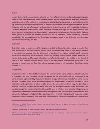 175
Racism
Loosely defined and worded, racism refers to any form of discrimination and prejudice against people
based on their race or ethnicity, either direct or indirect. Racism may be present inherently, and form a
part and parcel of different kinds of social actions, social and cultural practices, or political systems (for
e.g. apartheid) that support the expression of prejudice or contempt towards a group of people. Racism
first arose with the age of discovery and colonialism, Racism first arose with voyages by Christopher
Columbus, Magellan, and Vasco da Gama some five hundred years ago, but has been amplified ever
since. Racism is similar to ethnic discrimination – ethnic discrimination arises from the belief that one
ethnic group is superior to another. Racism has led to apartheid, white supremacy, nativism,
xenophobia, the promulgation of Jim Crow Laws, segregated south in the USA, and even the caste
system in India indirectly. 235 236
Colonialism
Colonialism is said to occur when a foreign power controls and exploits another group of people, their
land, and resources and their fortunes, usually for an inordinately long period of time without sanction
or permission and approval from the other party in question. It can include political, social, economic,
and cultural domination and suppression. Historically speaking, major colonial powers were the UK,
France, Netherlands, and Portugal. Colonialism had effectively ended by the middle of the twentieth
century as most formerly colonized nations began to win their political independence. Many fields of the
sciences, of course, have not shed their colonial baggage entirely as yet, particularly those in the social
sciences. 237
Eurocentrism
Eurocentrism refers to the belief that Europe is the epicentre of the world, whether politically, culturally
or otherwise, and that European culture and values are the most important and prominent in the
world. It is also represented by the general idea that Europe is the driving force behind world history,
and that European values alone represent progress and development. It may also be used to justify
colonialism, and exploitation of other peoples around the world. Eurocentrism may also be linked to
scientific racism (or biological racism) which arise from the writings of Charles Darwin and others. This
approach categorizes humans into distinct taxa, and is used as a further basis for cultural hegemony and
exploitation. For example, we have had colonial Indology which we had previously securitized at a fairly
granular level of dept. we had studied the possible motives of British Indologists with major and notable
exceptions. Some of them may have even been handmaidens of colonialists in spite of the fact that most
235 Metraux, A. (1950). "United nations Economic and Security Council Statement by Experts on Problems of Race". American
Anthropologist. 53 (1): 142–145
236 Gossett, Thomas F. Race: The History of an Idea in America. New York: Oxford University Press, 1997.
237 Alessio, Dominic; Renfro, Wesley (2022-08-01). "Building empires litorally in the South China Sea: artificial islands and contesting definitions
of imperialism". International Politics. 59 (4): 687–706.
 