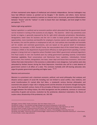 176
of them maintained some degree of intellectual and scholarly independence. German Indologists may
have had different motives as pointed out by Douglas T. Mc Getchin, and others. Some German
Indologists may have also wanted to maintain an inherent and a structured, permanent differentiation
between “Aryans” and the “natives” in order to boost their own ideologies, and lend weight to their
perceptions. 238 239
Radical right wing capitalism
Radical capitalism is a political and an economic position which advocated that the government should
not be involved in running of the economy to any degree. This doctrine - which may sometimes even
border on dogma, is generally espoused by the far right which advocates privatisation, liberalization,
deregulation, lower taxes for business and the rich in order to boost growth and create more job
opportunities, more incentives and benefits for employers, business owners and capitalists, less power
for workers, hire and fire policies or employment at will, etc. Such policies also invariably and inevitably
call for smaller and restricted governments, and are based on the general belief of trickledown
economics. For example, in 2025, Donald Trump, the new president elect of the United States, plans to
introduce a DOGE or the department of government efficiency to slash government spending. A similar
program is being tried out in Argentina where President Javier Milei's government achieved Argentina's
first fiscal surplus in over one hundred years by cutting government spending severely. Conservative
American capitalists, fiscal conservatives and libertarians favor capitalism, individualism, limited
government, free markets, deregulation, low taxes, lower dept and laissez-faire economics. Some even
believe that state intervention in the economy is undesirable or even dangerous. Such policies were also
advocated by Herbert Hoover during the Great Depression. Anarchists also call for a total absence of
government control in all affairs of a state. This contrasts markedly with left-leaning advocates who
argue for greater government spending and higher taxes. 240 241
Marxism and communism
Marxism is a prominent and a dominant economic, political, and social philosophy that analyzes and
dissects various aspects of social life including, but not limited to social conflict, class relations, and
social transformation. It's named after Karl Marx, a nineteenth century German philosopher and
economist who played a major role in shaping events and the direction of economic thought during the
course of the twentieth century. Some of the principles of Marxism include historical materialism, class
struggle between the toiling masses, the elitist bourgeoisie and the proletariat, common or communal
ownership of goods and services, revolution by the proletariat, dialectical materialism, the theory of
surplus value, dictatorship of the proletariat, etc. 242 243
238 Pagden, Anthony (2003). Peoples and Empires. New York: Modern Library. p. 45
239 Alfred W. Crosby, Jr., The Columbian Exchange: Biological and Cultural Consequences of 1492 (1974)
240 Wolf, Harald (2004). "Capitalism". In Ritzer, George (ed.). Encyclopedia of Social Theory. Sage Publications. pp. 76–80
241 Ricardo, David. Principles of Political Economy and Taxation. 1821. John Murray Publisher, 3rd edition.
242 Malott, Curry; Ford, Derek (2015). Marx, capital, and education: towards a critical pedagogy of becoming. Peter Lang
243 Hartley, John (2003). "Culture from Arnold to Schwarzenegger: Imperial Literacy to Pop Culture (destination democracy?)". A Short History
of Cultural Studies. London, Sage publications
 