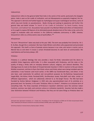 177
Indocentrism
Indocentrism refers to the general belief that India is the centre of the world, particularly the Gangetic
plains. India is seen as the cradle of civilization, and not Mesopotamia as popularly imagined, this far.
This approach is derived and fuelled largely by mythological and quasi-mythological narratives, some of
which may even border on pseudoscience. Books driving and seeking to popularize and further this
general idea and belief include “In Search of the Cradle of Civilization” by David Frawley, Georg
Feuerstein, and Subhash Kak. Accusations have poured in by Michael Witzel and others of Indocentrism
as he sought to expose NS Rajaram of an attempted pseudo decipherment of the Indus script, and as he
sought to modulate edits and revisions in the California textbooks controversy in 2006. Likewise,
Sinocentrism refers to a China-centric view of world affairs. 244
Afrocentrism
The term "Afrocentrism" dates way back to the year 1962. The term was probably first Coined by W. E.
B. Du Bois, though this is contested. We have Clyde Winters and others who popularized and promoted
this approach. This itself is a form of pseudo science because in our view, anti-racism is racism, just as
Marxist bias as and when it crosses a certain threshold becomes its own form of communalism. We
need balance and harmony always. 245
Hindutva
Hindutva is a political ideology that also provides a basis for Hindu nationalism and the desire to
establish Hindu hegemony within India. It is often associated with Hinduness, and the state or the
quality of being a Hindu with an interplay between cultural, religious, and national identities. This
ideology traces its roots to the ideals of Vinayak Damodar Savarkar in 1922 in reaction to the pan-Islamic
Khilafat movement, and due to fears that Hindu culture and Hindu values were being trampled upon by
colonialists. It was however used much earlier, in the 1890’s by Chandranath Basu, and others. It has
also been used extensively for political and non-political purposes by the Rashtriya Swayamsevak
Sangh (RSS), the Vishva Hindu Parishad (VHP), the Bharatiya Janata Party (BJP) and other similar or
affiliated organizations, which are collectively referred to as the Sangh Parivar. The RSS had been
founded by Keshav Baliram Hedgewar in 1925 who also operationalized most of its activities at a
grassroots level. For Savarkar, in his work “Hindutva: Who Is a Hindu?”, Hindutva is an inclusive term of
everything Indic. The three essentials of Hindutva in Savarkar's definition were the common nation
(rashtra), common race (jati), and common culture or civilization (sanskriti). Savarkar had also made a
clear distinction between Hinduism and Hindutva, that they are not same things as Hindutva does not
244 South Asian agricultural vocabulary. In: T. Osada (ed.). Proceedings of the Pre-Symposium of RHIN and 7th ESCA Harvard-Kyoto Round
Table. Published by the Research Institute for Humanity and Nature (RHIN), Kyoto, Japan 2006: 96-120
245 African Empires in Ancient America, Book by Clyde A. Winters
 