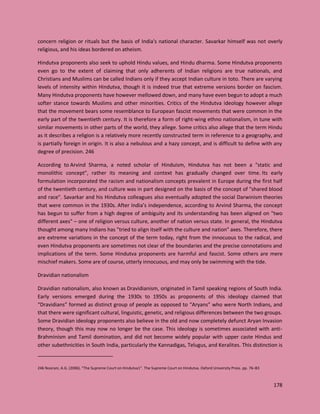 178
concern religion or rituals but the basis of India's national character. Savarkar himself was not overly
religious, and his ideas bordered on atheism.
Hindutva proponents also seek to uphold Hindu values, and Hindu dharma. Some Hindutva proponents
even go to the extent of claiming that only adherents of Indian religions are true nationals, and
Christians and Muslims can be called Indians only if they accept Indian culture in toto. There are varying
levels of intensity within Hindutva, though it is indeed true that extreme versions border on fascism.
Many Hindutva proponents have however mellowed down, and many have even begun to adopt a much
softer stance towards Muslims and other minorities. Critics of the Hindutva ideology however allege
that the movement bears some resemblance to European fascist movements that were common in the
early part of the twentieth century. It is therefore a form of right-wing ethno nationalism, in tune with
similar movements in other parts of the world, they allege. Some critics also allege that the term Hindu
as it describes a religion is a relatively more recently constructed term in reference to a geography, and
is partially foreign in origin. It is also a nebulous and a hazy concept, and is difficult to define with any
degree of precision. 246
According to Arvind Sharma, a noted scholar of Hinduism, Hindutva has not been a "static and
monolithic concept", rather its meaning and context has gradually changed over time. Its early
formulation incorporated the racism and nationalism concepts prevalent in Europe during the first half
of the twentieth century, and culture was in part designed on the basis of the concept of "shared blood
and race". Savarkar and his Hindutva colleagues also eventually adopted the social Darwinism theories
that were common in the 1930s. After India’s independence, according to Arvind Sharma, the concept
has begun to suffer from a high degree of ambiguity and its understanding has been aligned on "two
different axes" – one of religion versus culture, another of nation versus state. In general, the Hindutva
thought among many Indians has "tried to align itself with the culture and nation" axes. Therefore, there
are extreme variations in the concept of the term today, right from the innocuous to the radical, and
even Hindutva proponents are sometimes not clear of the boundaries and the precise connotations and
implications of the term. Some Hindutva proponents are harmful and fascist. Some others are mere
mischief makers. Some are of course, utterly innocuous, and may only be swimming with the tide.
Dravidian nationalism
Dravidian nationalism, also known as Dravidianism, originated in Tamil speaking regions of South India.
Early versions emerged during the 1930s to 1950s as proponents of this ideology claimed that
“Dravidians” formed as distinct group of people as opposed to “Aryans” who were North Indians, and
that there were significant cultural, linguistic, genetic, and religious differences between the two groups.
Some Dravidian ideology proponents also believe in the old and now completely defunct Aryan Invasion
theory, though this may now no longer be the case. This ideology is sometimes associated with anti-
Brahminism and Tamil domination, and did not become widely popular with upper caste Hindus and
other subethnicities in South India, particularly the Kannadigas, Telugus, and Keralites. This distinction is
246 Noorani, A.G. (2006). "The Supreme Court on Hindutva1". The Supreme Court on Hindutva. Oxford University Press. pp. 76–83
 
