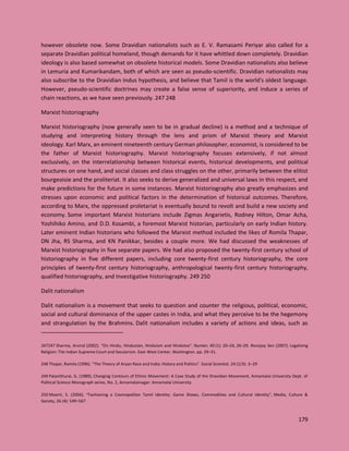 179
however obsolete now. Some Dravidian nationalists such as E. V. Ramasami Periyar also called for a
separate Dravidian political homeland, though demands for it have whittled down completely. Dravidian
ideology is also based somewhat on obsolete historical models. Some Dravidian nationalists also believe
in Lemuria and Kumarikandam, both of which are seen as pseudo-scientific. Dravidian nationalists may
also subscribe to the Dravidian Indus hypothesis, and believe that Tamil is the world's oldest language.
However, pseudo-scientific doctrines may create a false sense of superiority, and induce a series of
chain reactions, as we have seen previously. 247 248
Marxist historiography
Marxist historiography (now generally seen to be in gradual decline) is a method and a technique of
studying and interpreting history through the lens and prism of Marxist theory and Marxist
ideology. Karl Marx, an eminent nineteenth century German philosopher, economist, is considered to be
the father of Marxist historiography. Marxist historiography focuses extensively, if not almost
exclusively, on the interrelationship between historical events, historical developments, and political
structures on one hand, and social classes and class struggles on the other, primarily between the elitist
bourgeoisie and the proliteriat. It also seeks to derive generalized and universal laws in this respect, and
make predictions for the future in some instances. Marxist historiography also greatly emphasizes and
stresses upon economic and political factors in the determination of historical outcomes. Therefore,
according to Marx, the oppressed proletariat is eventually bound to revolt and build a new society and
economy. Some important Marxist historians include Zigmas Angarietis, Rodney Hilton, Omar Acha,
Yoshihiko Amino, and D.D. Kosambi, a foremost Marxist historian, particularly on early Indian history.
Later eminent Indian historians who followed the Marxist method included the likes of Romila Thapar,
DN Jha, RS Sharma, and KN Panikkar, besides a couple more. We had discussed the weaknesses of
Marxist historiography in five separate papers. We had also proposed the twenty-first century school of
historiography in five different papers, including core twenty-first century historiography, the core
principles of twenty-first century historiography, anthropological twenty-first century historiography,
qualified historiography, and Investigative historiography. 249 250
Dalit nationalism
Dalit nationalism is a movement that seeks to question and counter the religious, political, economic,
social and cultural dominance of the upper castes in India, and what they perceive to be the hegemony
and strangulation by the Brahmins. Dalit nationalism includes a variety of actions and ideas, such as
247247 Sharma, Arvind (2002). "On Hindu, Hindustan, Hinduism and Hindutva". Numen. 49 (1): 20–24, 26–29. Ronojoy Sen (2007). Legalizing
Religion: The Indian Supreme Court and Secularism. East-West Center, Washington. pp. 29–31.
248 Thapar, Romila (1996). "The Theory of Aryan Race and India: History and Politics". Social Scientist. 24 (1/3): 3–29
249 Palanithurai, G. (1989), Changing Contours of Ethnic Movement: A Case Study of the Dravidian Movement, Annamalai University Dept. of
Political Science Monograph series, No. 2, Annamalainagar: Annamalai University
250 Moorti, S. (2004), "Fashioning a Cosmopolitan Tamil Identity: Game Shows, Commodities and Cultural Identity", Media, Culture &
Society, 26 (4): 549–567
 