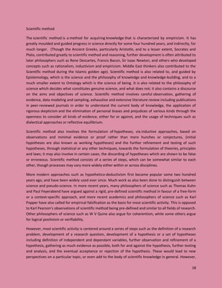 18
Scientific method
The scientific method is a method for acquiring knowledge that is characterized by empiricism. It has
greatly moulded and guided progress in science directly for some four hundred years, and indirectly, for
much longer. (Though the Ancient Greeks, particularly Aristotle, and to a lesser extent, Socrates and
Plato, contributed greatly to scientific method and reasoning, further development is often attributed to
later philosophers such as Rene Descartes, Francis Bacon, Sir Isaac Newton, and others who developed
concepts such as rationalism, inductivism and empiricism. Middle East thinkers also contributed to the
Scientific method during the Islamic golden age). Scientific method is also related to, and guided by
Epistemology, which is the science and the philosophy of knowledge and knowledge-building, and to a
much smaller extent to Ontology which is the science of being. It is also related to the philosophy of
science which decides what constitutes genuine science, and what does not; it also contains a discourse
on the aims and objectives of science. Scientific method involves careful observation, gathering of
evidence, data modeling and sampling, exhaustive and extensive literature review including publications
in peer-reviewed journals in order to understand the current body of knowledge, the application of
rigorous skepticism and the elimination of personal biases and prejudices of various kinds through the
openness to consider all kinds of evidence, either for or against, and the usage of techniques such as
dialectical approaches or reflective equilibrium.
Scientific method also involves the formulation of hypotheses, via inductive approaches, based on
observations and minimal evidence or proof rather than mere hunches or conjectures, (initial
hypotheses are also known as working hypotheses) and the further refinement and testing of such
hypotheses, through statistical or any other techniques, towards the formulation of theories, principles
and laws; it may also involve in certain cases, the discarding of hypotheses which are shown to be false
or erroneous. Scientific method consists of a series of steps, which can be somewhat similar to each
other, though processes may vary more widely either within or across disciplines.
More modern approaches such as hypothetico-deductivism first became popular some two hundred
years ago, and have been widely used ever since. Much work as also been done to distinguish between
science and pseudo-science. In more recent years, many philosophers of science such as Thomas Kuhn
and Paul Feyerabend have argued against a rigid, pre-defined scientific method in favour of a free-form
or a context-specific approach, and more recent academics and philosophers of science such as Karl
Popper have also called for empirical falsification as the basis for most scientific activity. This is opposed
to Karl Pearson’s observations of scientific method being pre-defined and similar to all fields of research.
Other philosophers of science such as W V Quine also argue for coherentism, while some others argue
for logical positivism or verifiability.
However, most scientific activity is centered around a series of steps such as the definition of a research
problem, development of a research question, development of a hypothesis or a set of hypotheses
including definition of independent and dependant variables, further observation and refinement of a
hypothesis, gathering as much evidence as possible, both for and against the hypothesis, further testing
and analysis, and the eventual acceptance or rejection of the hypothesis. These would lead to new
perspectives on a particular topic, or even add to the body of scientific knowledge in general. However,
 
