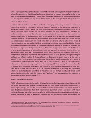 181
what is practical, or what works in the real-world. All these words taken together, are also related to the
school of pragmatism in the philosophy of science; this school of thought is somewhat similar to our
own, but possesses and carries with it is own set of fundamental weaknesses. Therefore, the following
and the important, critical and imperative characteristics of the term “practical”, though there may
indeed be several others:
1. Alignment with real-world problems rather than indulging or dabbling in arcane, senseless or
meaningless pursuits; 2. Prioritization and time allocation according to the nature and importance of
real-world problems, in such a way that more pressing and urgent problems concerning a society or
culture, are given higher priority, and less crucial concerns are given less priority; 3. Practical and
workable solutions to real world problems are conceptualized and adopted, rather that solutions that
are not really feasible or workable in the short-term and long-term; 4. Alignment with cultural needs is
extremely important. At the same time, alignment with crosscultural needs and cross-cultural dialogue
and collaboration is also equally important, since there are diverse cultures with diverse needs; 5.
Eschewing abstract and non-productive ideas, or relegating them to the background, and taking them up
only when time or resources permit; 6. Eschewing intellectual nerdism or intellectual nerdiness and
aloofness, and a general lack of purposefulness; 7. An outside in approach is carried out at all times, or
as far as practically possible, as opposed to an inside out approach, so that real-world problems and
real-world problems alone are a springboard for further action; 8. Measuring real-world applicability or
connectedness and utility of proposed and executed solutions as far as possible, through meaningful,
workable, and efficient metrics; 9. An overall desire to do service to society must be at the heart of
scientific activity, and constitute its fundamental driving force; social responsibility of scientists is
prioritized over academic freedom. While there can be some careerism, it must as far as possible, be
subservient to the doctrine and principle of service to society. 10. Consequently, there must also as far
as possible, very little to no hanky-panky and mischief in peer-reviews and evaluation of third party
ideas. Better science may also result if all the concepts proposed by us all along, are scrupulously
adhered to, and all parties are committed to the welfare and well-being of society, and to high-quality
science. We therefore, also mesh this concept with “welfarism” and “contextualism”, the meanings of
which should be quite self-explanatory.254 255
Absence of vitality and dynamism
Vitality refers to, or represents the quality of being characterized by vigorous activity and progress. It is
also Vitality is also the state of being strong and active, and full of energy. Vitality also means physical or
mental vigour, energy, etc, and the power or ability to continue in existence, live, thrive, flourish, or
grow despite adverse or less than ideal circumstances. Dynamism which is associated with vigour,
motion, and change, is another commonly called for skill that involves being able to adapt and adjust to
different situations, as well as effectively communicate and engage with others meaningfully and
254 Embedding “practicalism” as an intrinsic constituent of the philosophy of science: Positioning “practicalism” as an essential prerequisite for
rapid scientific progress Sujay Rao Mandavilli IJISRT, June 2024
255 Abstraction, conceptualization, disambiguation, ideation, innovation, objectivization, quantification, and theorization in the social sciences:
New pillars for contemporary social sciences research Sujay Rao Mandavilli IJISRT, July 2024
 