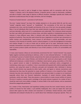 182
progressively. The word is said or thought to have origination with its connection with the term
“motion” in physics, and in the physical sciences. A dynamic person is seen as charismatic, confident,
and able to handle a wide range of adverse or difficult situations. Ideologies typically lack vitality and
dynamism usually because they are rigid, normative, and non-changing.
Presence of vested interests – promotion of self-interest
The term "vested interest" has been first reliably attested to in the period 1810–20, and the word
"vested" originally meant "secured" or "established". The connotation of the term has changed
somewhat ever since, and the breadth and diversity of the use of the term has also greatly enlarged.
Most, if not all individuals often have their own vested interests or agenda to push, some of it natural
and even desirable, while much of it is unwholesome and undesirable. This is because almost everyone
has their own selfish self-interests at various times, and either explicitly or clandestinely pursues those
interests in many different ways, often in collusion with other like-minded individuals, or those in
positions of authority. They may also seek to bend the law or legislation to suit their own convenience or
selfish motives and considerations. Some amount of self-interest is wholly permissible, and even
necessary in the interests of scientific, social or cultural progress. It is also the springboard to innovative
and creative thought. It is also an innate and an intrinsic part of an open, democratic society. For
example, homeowners may seek to secure or bolster the resale value of a property, and consumers may
seek to protect product quality and diversity of use of their products, as well as its serviceability and
reparability.
In many cases however, (these are not extremely uncommon) the term "vested interests" may acquire
highly negative overtones pertaining to nefarious, unfair or even antisocial behaviour – In other words,
an individual’s pursuit, of vested interests compromises the needs and expectations of other individuals
to pursue a healthy and a robust lifestyle, and interferes with social and cultural goals as well. Simply
defined and simply put, a vested interest is a individual, natural person, group, association, or firm that
has a special concern or stake in maintaining or influencing a particular action, arrangement, or
maintaining a status quo or a condition. It also is associated and equated with unfairly exploiting insider
positions, and using their power to influence, persuade and manipulate other individuals in devious
ways. Vested interests may typically be either lawful, valid, and logical or rational, (sometimes even
otherwise) but they have the potential to create conflicts of interest, or be created by them. Vested
interests may also arise naturally from an individual's own personal stake in a project or an investment,
especially where there are financial implications. Examples of vested interests include lobbies,
syndicates, cartels and cabals. These also possess a natural ability to create mutual conflicts of interest.
The term is scantly or scarcely used in sociology or the social sciences in general. As a matter of fact, it
should be used much more widely or deeply, in various fields in the social sciences, and an assessment
thereof be categorically performed.
As a matter of fact, theorization and hypothesis building around the term vested interest, and even
conflict of interest for that matter, is yet woefully inadequate; this is why we expect this work and
several other papers by other scholars and researchers to contribute. Vested interests, when studied
analytically and analyzed critically tell us a world about how individuals and groups operate. They can
 