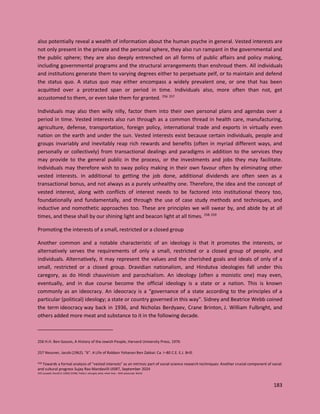 183
also potentially reveal a wealth of information about the human psyche in general. Vested interests are
not only present in the private and the personal sphere, they also run rampant in the governmental and
the public sphere; they are also deeply entrenched on all forms of public affairs and policy making,
including governmental programs and the structural arrangements than enshroud them. All individuals
and institutions generate them to varying degrees either to perpetuate pelf, or to maintain and defend
the status quo. A status quo may either encompass a widely prevalent one, or one that has been
acquitted over a protracted span or period in time. Individuals also, more often than not, get
accustomed to them, or even take them for granted. 256 257
Individuals may also then willy nilly, factor them into their own personal plans and agendas over a
period in time. Vested interests also run through as a common thread in health care, manufacturing,
agriculture, defense, transportation, foreign policy, international trade and exports in virtually even
nation on the earth and under the sun. Vested interests exist because certain individuals, people and
groups invariably and inevitably reap rich rewards and benefits (often in myriad different ways, and
personally or collectively) from transactional dealings and paradigms in addition to the services they
may provide to the general public in the process, or the investments and jobs they may facilitate.
Individuals may therefore wish to sway policy making in their own favour often by eliminating other
vested interests. In additional to getting the job done, additional dividends are often seen as a
transactional bonus, and not always as a purely unhealthy one. Therefore, the idea and the concept of
vested interest, along with conflicts of interest needs to be factored into institutional theory too,
foundationally and fundamentally, and through the use of case study methods and techniques, and
inductive and nomothetic approaches too. These are principles we will swear by, and abide by at all
times, and these shall by our shining light and beacon light at all times. 258 259
Promoting the interests of a small, restricted or a closed group
Another common and a notable characteristic of an ideology is that it promotes the interests, or
alternatively serves the requirements of only a small, restricted or a closed group of people, and
individuals. Alternatively, it may represent the values and the cherished goals and ideals of only of a
small, restricted or a closed group. Dravidian nationalism, and Hindutva ideologies fall under this
caregory, as do Hindi chauvinism and parochialism. An ideology (often a monistic one) may even,
eventually, and in due course become the official ideology is a state or a nation. This is known
commonly as an ideocracy. An ideocracy is a "governance of a state according to the principles of a
particular (political) ideology; a state or country governed in this way". Sidney and Beatrice Webb coined
the term ideocracy way back in 1936, and Nicholas Berdyaev, Crane Brinton, J. William Fulbright, and
others added more meat and substance to it in the following decade.
256 H.H. Ben-Sasson, A History of the Jewish People, Harvard University Press, 1976
257 Neusner, Jacob (1962). "6". A Life of Rabban Yohanan Ben Zakkai: Ca. I–80 C.E. E.J. Brill.
258 Towards a formal analysis of “vested interests” as an intrinsic part of social science research techniques: Another crucial component of social
and cultural progress Sujay Rao Mandavilli IJISRT, September 2024
259 Lasswell, Harold D. (1963) [1958]. Politics: who gets what, when how. : With postscript. World.
 