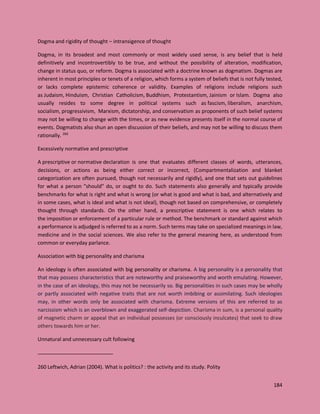 184
Dogma and rigidity of thought – intransigence of thought
Dogma, in its broadest and most commonly or most widely used sense, is any belief that is held
definitively and incontrovertibly to be true, and without the possibility of alteration, modification,
change in status quo, or reform. Dogma is associated with a doctrine known as dogmatism. Dogmas are
inherent in most principles or tenets of a religion, which forms a system of beliefs that is not fully tested,
or lacks complete epistemic coherence or validity. Examples of religions include religions such
as Judaism, Hinduism, Christian Catholicism, Buddhism, Protestantism, Jainism or Islam. Dogma also
usually resides to some degree in political systems such as fascism, liberalism, anarchism,
socialism, progressivism, Marxism, dictatorship, and conservatism as proponents of such belief systems
may not be willing to change with the times, or as new evidence presents itself in the normal course of
events. Dogmatists also shun an open discussion of their beliefs, and may not be willing to discuss them
rationally. 260
Excessively normative and prescriptive
A prescriptive or normative declaration is one that evaluates different classes of words, utterances,
decisions, or actions as being either correct or incorrect, (Compartmentalization and blanket
categorization are often pursued, though not necessarily and rigidly), and one that sets out guidelines
for what a person "should" do, or ought to do. Such statements also generally and typically provide
benchmarks for what is right and what is wrong (or what is good and what is bad, and alternatively and
in some cases, what is ideal and what is not ideal), though not based on comprehensive, or completely
thought through standards. On the other hand, a prescriptive statement is one which relates to
the imposition or enforcement of a particular rule or method. The benchmark or standard against which
a performance is adjudged is referred to as a norm. Such terms may take on specialized meanings in law,
medicine and in the social sciences. We also refer to the general meaning here, as understood from
common or everyday parlance.
Association with big personality and charisma
An ideology is often associated with big personality or charisma. A big personality is a personality that
that may possess characteristics that are noteworthy and praiseworthy and worth emulating. However,
in the case of an ideology, this may not be necessarily so. Big personalities in such cases may be wholly
or partly associated with negative traits that are not worth imbibing or assimilating. Such ideologies
may, in other words only be associated with charisma. Extreme versions of this are referred to as
narcissism which is an overblown and exaggerated self-depiction. Charisma in sum, is a personal quality
of magnetic charm or appeal that an individual possesses (or consciously inculcates) that seek to draw
others towards him or her.
Unnatural and unnecessary cult following
260 Leftwich, Adrian (2004). What is politics? : the activity and its study. Polity
 