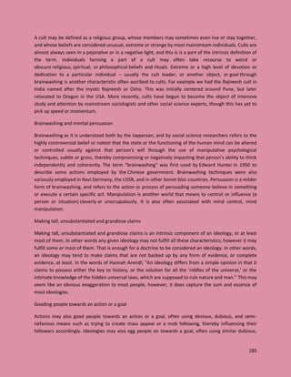 185
A cult may be defined as a religious group, whose members may sometimes even live or stay together,
and whose beliefs are considered unusual, extreme or strange by most mainstream individuals. Cults are
almost always seen in a pejorative or in a negative light, and this is is a part of the intrinsic definition of
the term. Individuals forming a part of a cult may often take recourse to weird or
obscure religious, spiritual, or philosophical beliefs and rituals. Extreme or a high level of devotion or
dedication to a particular individual – usually the cult leader, or another object, or goal through
brainwashing is another characteristic often ascribed to cults. For example we had the Rajneesh cult in
India named after the mystic Rajneesh or Osho. This was initially centered around Pune, but later
relocated to Oregon in the USA. More recently, cults have begun to become the object of intensive
study and attention by mainstream sociologists and other social science experts, though this has yet to
pick up speed or momentum.
Brainwashing and mental persuasion
Brainwashing as it is understood both by the layperson, and by social science researchers refers to the
highly controversial belief or notion that the state or the functioning of the human mind can be altered
or controlled usually against that person's will through the use of manipulative psychological
techniques, subtle or gross, thereby compromising or negatively impacting that person’s ability to think
independently and coherently. The term "brainwashing" was first used by Edward Hunter in 1950 to
describe some actions employed by the Chinese government. Brainwashing techniques were also
variously employed in Nazi Germany, the USSR, and in other Soviet bloc countries. Persuasion is a milder
form of brainwashing, and refers to the action or process of persuading someone believe in something
or execute a certain specific act. Manipulation is another world that means to control or influence (a
person or situation) cleverly or unscrupulously. It is also often associated with mind control, mind
manipulation.
Making tall, unsubstantiated and grandiose claims
Making tall, unsubstantiated and grandiose claims is an intrinsic component of an ideology, or at least
most of them. In other words any given ideology may not fulfill all these characteristics; however it may
fulfill some or most of them. That is enough for a doctrine to be considered an ideology. In other words,
an ideology may tend to make claims that are not backed up by any form of evidence, or complete
evidence, at least. In the words of Hannah Arendt, "An ideology differs from a simple opinion in that it
claims to possess either the key to history, or the solution for all the 'riddles of the universe,' or the
intimate knowledge of the hidden universal laws, which are supposed to rule nature and man." This may
seem like an obvious exaggeration to most people, however, it does capture the sum and essence of
most ideologies.
Goading people towards an action or a goal
Actions may also goad people towards an action or a goal, often using devious, dubious, and semi-
nefarious means such as trying to create mass appeal or a mob following, thereby influencing their
followers accordingly. Ideologies may also egg people on towards a goal, often using similar dubious,
 