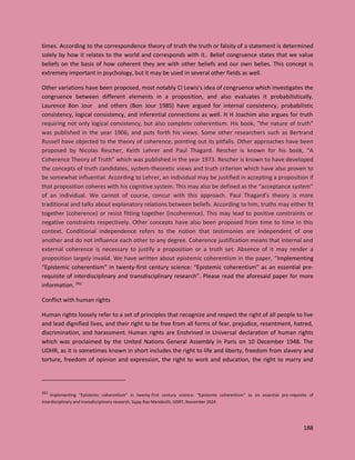 188
times. According to the correspondence theory of truth the truth or falsity of a statement is determined
solely by how it relates to the world and corresponds with it.. Belief congruence states that we value
beliefs on the basis of how coherent they are with other beliefs and our own belies. This concept is
extremely important in psychology, but it may be used in several other fields as well.
Other variations have been proposed, most notably CI Lewis’s idea of congruence which investigates the
congruence between different elements in a proposition, and also evaluates it probabilistically.
Laurence Bon Jour and others (Bon Jour 1985) have argued for internal consistency, probabilistic
consistency, logical consistency, and inferential connections as well. H H Joachim also argues for truth
requiring not only logical consistency, but also complete coherentism. His book, “the nature of truth”
was published in the year 1906, and puts forth his views. Some other researchers such as Bertrand
Russell have objected to the theory of coherence, pointing out its pitfalls. Other approaches have been
proposed by Nicolas Rescher, Keith Lehrer and Paul Thagard. Rescher is known for his book, “A
Coherence Theory of Truth” which was published in the year 1973. Rescher is known to have developed
the concepts of truth candidates, system-theoretic views and truth criterion which have also proven to
be somewhat influential. According to Lehrer, an individual may be justified in accepting a proposition if
that proposition coheres with his cognitive system. This may also be defined as the “acceptance system”
of an individual. We cannot of course, concur with this approach. Paul Thagard’s theory is more
traditional and talks about explanatory relations between beliefs. According to him, truths may either fit
together (coherence) or resist fitting together (incoherence). This may lead to positive constraints or
negative constraints respectively. Other concepts have also been proposed from time to time in this
context. Conditional independence refers to the notion that testimonies are independent of one
another and do not influence each other to any degree. Coherence justification means that internal and
external coherence is necessary to justify a proposition or a truth set. Absence of it may render a
proposition largely invalid. We have written about epistemic coherentism in the paper, “Implementing
“Epistemic coherentism” in twenty-first century science: “Epistemic coherentism” as an essential pre-
requisite of interdisciplinary and transdisciplinary research”. Please read the aforesaid paper for more
information. 261
Conflict with human rights
Human rights loosely refer to a set of principles that recognize and respect the right of all people to live
and lead dignified lives, and their right to be free from all forms of fear, prejudice, resentment, hatred,
discrimination, and harassment. Human rights are Enshrined in Universal declaration of human rights
which was proclaimed by the United Nations General Assembly in Paris on 10 December 1948. The
UDHR, as it is sometimes known in short includes the right to life and liberty, freedom from slavery and
torture, freedom of opinion and expression, the right to work and education, the right to marry and
261
Implementing “Epistemic coherentism” in twenty-first century science: “Epistemic coherentism” as an essential pre-requisite of
interdisciplinary and transdisciplinary research, Sujay Rao Mandavilli, IJISRT, November 2024
 