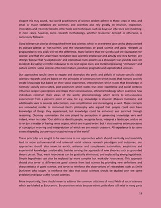19
elegant this may sound, real-world practitioners of science seldom adhere to these steps in toto, and
small or major variations are common, and scientists also rely greatly on intuition, inspiration,
innovation and creativity besides other tools and techniques such as Bayesian inference and modeling.
In most cases, however, some research methodology, whether researcher defined, or otherwise, is
consciously followed.
Good science can also be distinguished from bad science, which in an extreme case can be characterized
by pseudo-science or non-science, and the characteristics or good science and good research as
propounded in this book will tell the difference. Many believe that the Greeks laid the foundation for
science, and that the Copernican revolution took scientific endeavour and activity one step further. We
strongly believe that “exceptionism” and intellectual multi-polarity as a philosophy can yield its own rich
dividends by taking scientific endeavour to its next logical level, and metamorphosizing “immature” and
culture-centric social sciences into more mature, polished, pragmatic and sophisticated sciences.
Our approaches would serve to negate and downplay the perils and pitfalls of culture-specific social
sciences research, and are based on the principles of constructivism which states that humans actively
create knowledge but based on their social experience, interpretivism which states that knowledge in
normally socially constructed, post-positivism which states that prior experience and social contexts
influence people’s perceptions and shape their consciousness, ethnomethodology which examines how
individuals construct their views of the world, phenomenology which refers to consciousness
experienced from a person’s point of view, for e.g. knowledge is situated (Bhavani Kumkum), and
additionally seek to counter reductionism, over-simplification and stereotyping as well. These concepts
are somewhat similar to Immanuel Kant’s philosophy who argued that people could only have
knowledge of things they experienced, but knowledge could be enhanced and enriched through
reasoning. Chomsky summarizes the role played by perception in generating knowledge very well
indeed, when he states “Our ability to identify people, recognize faces, interpret a landscape, and so on
is not just a matter of having sense organs, which are in good order, but it also involves active processes
of conceptual ordering and interpretation of which we are mostly unaware. All experience is to some
extent shaped by our previously acquired map of the world”
These principles are sought to be overcome in our approaches which should inevitably and invariably
lead to more culture-neutral and universal social science research paradigms and outcomes; our
approaches should also serve to enrich, enhance and complement rationalism, empiricism and
experiential knowledge considerably, besides serving the approach of new theories such as grounded
theory better. Thus, weak hypotheses can be gradually eliminated, and replaced by strong hypothesis.
Simple hypotheses can also be replaced by more complex but workable hypotheses. This approach
should also serve to differentiate good science from bad science by providing new definitions and
characteristics of good science, and serve to reinforce the observations of researchers such as Emile
Durkheim who sought to reinforce the idea that social sciences should be studied with the same
precision and rigour as the natural sciences.
More importantly, they should serve to address the common criticisms of most fields of social sciences
which are labeled as Eurocentric. Eurocentrism exists because ethnic pride does still exist in many parts
 