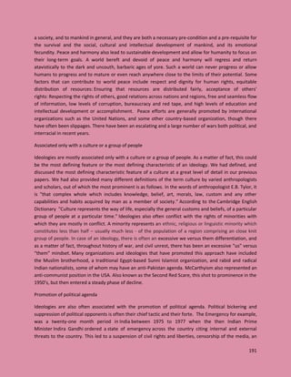 191
a society, and to mankind in general, and they are both a necessary pre-condition and a pre-requisite for
the survival and the social, cultural and intellectual development of mankind, and its emotional
fecundity. Peace and harmony also lead to sustainable development and allow for humanity to focus on
their long-term goals. A world bereft and devoid of peace and harmony will regress and return
atavistically to the dark and uncouth, barbaric ages of yore. Such a world can never progress or allow
humans to progress and to mature or even reach anywhere close to the limits of their potential. Some
factors that can contribute to world peace include respect and dignity for human rights, equitable
distribution of resources: Ensuring that resources are distributed fairly, acceptance of others'
rights: Respecting the rights of others, good relations across nations and regions, free and seamless flow
of information, low levels of corruption, bureaucracy and red tape, and high levels of education and
intellectual development or accomplishment. Peace efforts are generally promoted by international
organizations such as the United Nations, and some other country-based organization, though there
have often been slippages. There have been an escalating and a large number of wars both political, and
interracial in recent years.
Associated only with a culture or a group of people
Ideologies are mostly associated only with a culture or a group of people. As a matter of fact, this could
be the most defining feature or the most defining characteristic of an ideology. We had defined, and
discussed the most defining characteristic feature of a culture at a great level of detail in our previous
papers. We had also provided many different definitions of the term culture by varied anthropologists
and scholars, out of which the most prominent is as follows. In the words of anthropologist E.B. Tylor, it
is "that complex whole which includes knowledge, belief, art, morals, law, custom and any other
capabilities and habits acquired by man as a member of society." According to the Cambridge English
Dictionary "Culture represents the way of life, especially the general customs and beliefs, of a particular
group of people at a particular time." Ideologies also often conflict with the rights of minorities with
which they are mostly in conflict. A minority represents an ethnic, religious or linguistic minority which
constitutes less than half – usually much less - of the population of a region comprising an close knit
group of people. In case of an ideology, there is often an excessive we versus them differentiation, and
as a matter of fact, throughout history of war, and civil unrest, there has been an excessive “us” versus
“them” mindset. Many organizations and ideologies that have promoted this approach have included
the Muslim brotherhood, a traditional Egypt-based Sunni Islamist organization, and rabid and radical
Indian nationalists, some of whom may have an anti-Pakistan agenda. McCarthyism also represented an
anti-communist position in the USA. Also known as the Second Red Scare, this shot to prominence in the
1950’s, but then entered a steady phase of decline.
Promotion of political agenda
Ideologies are also often associated with the promotion of political agenda. Political bickering and
suppression of political opponents is often their chief tactic and their forte. The Emergency for example,
was a twenty-one month period in India between 1975 to 1977 when the then Indian Prime
Minister Indira Gandhi ordered a state of emergency across the country citing internal and external
threats to the country. This led to a suspension of civil rights and liberties, censorship of the media, an
 