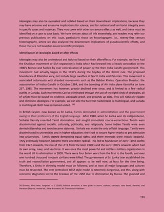 193
Ideologies may also be evaluated and isolated based on their downstream implications, because they
may have extreme and extensive implications for science, and for national and territorial integrity even
in specific cases and instances. They may come with other unsavoury effects as well, and these must be
identified on a case to case basis. We have written about all this extensively, and readers may refer our
previous publications on this issue, particularly those on historiography, i.e., twenty-first century
historiography, where we also analyzed the downstream implications of pseudoscientific efforts, and
those that are not based on sound scientific principles.
Identification of ideologies based on after effects
Ideologies may also be understood and isolated based on their aftereffects. For example, we have had
the Khalistan movement or Sikh separatism is India which had brewed into a heady concoction by the
1980’s fanned and fuelled by over centralization of power by the then India Gandhi government. This
movement had actually begun in the 1930’s during the heyday of the British rule. The proposed
boundaries of Khalistan vary, but include large swathes of North India and Pakistan. This movement is
associated notoriously with dreaded movements such as the Babbar Khalsa, Operation Bluestar, the
assassination of Indira Gandhi in October 1984, and the bombing of Air India plane Kanishka on June
23rd
, 1985. The movement has however, greatly declined ever since, and is limited to a few radical
outfits in Canada. Such movements Can be eliminated through the use of the right kinds of strategies, all
of which must be based on evidence, adequate proof, and grounds up data. This will naturally negate
and eliminate ideologies. For example, we can cite the fact that Switzerland is multilingual, and Canada
is multilingual. Both have remained united. 262
In British Ceylon, now known as Sri Lanka, Tamils dominated in administration and the government
owing to their proficiency of the English language. After 1948, when Sri Lanka won its independence,
Sinhalas fiercely resented Tamil domination, and sought immediate course-corrections. Tamils were
discriminated against socially, culturally, politically, and religiously. Some Indian Tamils were even
denied citizenship and soon became stateless. Sinhala was made the only official language. Tamils were
discriminated in universities and in higher education; they had to secure higher marks to get admission
into universities. Tamils started demanding equal rights, and there methods were initially peaceful.
They eventually however, became more and more radical. This led to foundation of early Tamil outfits
from 1972 onwards, the rise of the LTTE from the later 1970’s and the early 1980’s onwards which had
its own army, navy, and sea force. It was once the most powerful and ruthless military organization in
the world till its elimination in 2009. There were four Eelam wars from the first to the fourth, and over
one hundred thousand innocent civilians were killed. The government of Sri Lanka later established the
truth and reconciliation government, and all appears to be well now, at least for the time being.
Therefore, a Unity in diversity model must be followed, and at least all major languages and cultures
must be respected. The over centralized USSR style model is extremely dangerous, and this, along with
economic stagnation led to the breakup of the USSR due to domination by Russia. The glasnost and
262 Schmid, Alex Peter; Jongman, A. J. (2005). Political terrorism: a new guide to actors, authors, concepts, data bases, theories, and
literature (Reprint, revised ed.). New Brunswick, NJ: Transaction Publishers
 