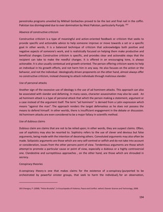 194
perestroika programs unveiled by Mikhail Gorbachev proved to be the last and final nail in the coffin.
Pakistan too disintegrated due to over domination by West Pakistan, particularly Punjab. 263
Absence of constructive criticism
Constructive criticism is a type of meaningful and action-oriented feedback or criticism that seeks to
provide specific and actionable advice to help someone improve or move towards a set or a specific
goal. In other words, It is a balanced technique of criticism that acknowledges both positive and
negative aspects of someone's work, and is realistically focused on helping them make productive and
beneficial changes. Constructive criticism is specific, and provides clear and actionable steps that the
recipient can take to make the needful changes. It is offered in an encouraging tone, is always
actionable. It is also usually contextual and growth-oriented. The person offering criticism wants to help
an individual in his growth efforts, and not harm him in any way. He also focuses on the action or the
behavior, and not the individual. Ideologically driven proponents on the other hand, almost always offer
no constructive criticism, instead choosing to attack individuals through malicious slander.
Use of personal attacks
Another sign of the excessive use of ideology is the use of ad hominem attacks. This approach can also
be associated with slander and defaming. In many cases, character assassination may also be used. An
ad hominem attack is a type of personal attack that which the person making a statement, argument or
a case instead of the argument itself. The term "ad hominem" is derived from a Latin expression which
means "against the man". The approach renders the target defenseless as he does not possess the
means to defend himself. In other worlds, there is insufficient engagement in the debate or discussion.
Ad hominem attacks are even considered to be a major fallacy in scientific method.
Use of dubious claims
Dubious claim are claims that are not to be relied upon; in other words, they are suspect claims. Often,
use of sophistry may also be resorted to. Sophistry refers to the use of clever and devious but false
arguments, being made with the intention of deceiving others. Convoluted arguments may also often be
made. Solipsistic arguments are those which are very self-centred or selfish and do not take into account
or consideration, issues from the other persons point of view. Tendentious arguments are those which
attempt to promote a particular cause or point of view, especially a dubious or a highly controversial
one. Clandestine and surreptitious approaches , on the other hand, are those which are shrouded in
secrecy.
Conspiracy theories
A conspiracy theory is one that makes claims for the existence of a conspiracy (purported to be
orchestrated by powerful sinister groups, that seek to harm the individual), for an observation,
263 Chevigny, P. (2008). "Police Brutality", In Encyclopedia of Violence, Peace and Conflict. oxford: Elsevier Science and Technology, 2008.
 