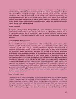195
occurrence, or a phenomenon, when other more mundane explanations are more likely, realistic, or
probable. Ideology and agenda-driven proponents generally take recourse to such explanations often in
order to boost their propaganda campaigns. The term therefore, almost always has a negative
connotation, and is internally inconsistent as well, lacking overall coherence or justifiability, and
evidence-based arguments. They are also designed to make dubious claims, or make use of slander. For
example, Laura Loomer, a far-right MAGA or Make America great again activist from the Republican
party is believed to have taken recourse to conspiracy theories. She has been labeled as a conspiracy
theorist by other groups, and by the media.
Appeals to authority
An appeal to authority is a form of a logical fallacy that is said to take place when someone accepts a
claim as being incontrovertibly or irrefutably true only because an authority figure proclaims it to be
so. The figure of authority may be anyone with a status or prestige that causes people to respect
them. This kind of a fallacy distracts from the actual issue at hand, and evades further argument or
discussion.
Use of other forms of pseudo science
The concept of Pseudoscience is central to science and to scientific studies. Loosely explained, it is a
term that is used to describe a claim, proposition, belief, or practice that is presented as being highly
scientific but in fact, is not based on a scientific method to any degree. Pseudoscience consists of
statements or assertions that claim to be both scientific and factual but are in fact utterly incompatible
with the scientific method. Pseudoscience may even take recourse to contradictory, exaggerated
or unfalsifiable claims; reliance may be made on confirmation bias rather than rigorous attempts at
refutation; lack of openness to evaluation by other experts; absence of systematic practices when
developing hypotheses; and continued adherence long after the pseudoscientific hypotheses have been
experimentally discredited. It is not the same as junk science. Common examples of pseudoscience
include astrology and palmistry. Some characteristics of pseudoscience include a lack of scientific rigor,
vagueness and variability, non-falsifiability, non-consideration of contradictory evidence, etc.
Pseudoscience also makes use of many different forms of scientific and logical fallacies such as appeal to
ignorance, false dilemma fallacy, false cause fallacy, etc. We do not wish to present a detailed discussion
of all these different types of fallacy here in the interests of brevity and space. Readers may perform
their own research as required.
Use of behavioural analysis
Pseudoscience can be easily discredited and warped intellectualism along with non-regular behaviour
can easily give people away. This may include warped interpretations of the world as well. This is a very
important aspect and component of study because ideologically-drenched proponents of an ideology
may see or interpret the world differently than others do. An example of this is of course our dear
darling, Marxist historiography which we have chosen to cite on innumerable occasion. Pompous
behavior and minatory posturing can also give such people away. Such individuals may also have a
 