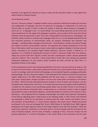 196
penchant to act against the interests of science, society and the education system, or even against the
public interest or national interest.
Use of discourse analysis
The term “Discourse analysis” is applied to define various qualitative methods that explore the structure
and configuration of language, and forms of expression of language as understood in its social and
cultural milieu or context. In brief, it means the analysis of discourse, where discourse is language in
active use i.e., “a language in use”, in a social setting. This social setting would also set the norms and
cultural preferences for the usage of the language in question, and an analysis of the social and cultural
attributes of the text generator as well. This is also compounded by formal grammar, orthography, and
semiotics, which is present in virtually every language under the sun. It is also applied along with formal
and structured processes of communication which are dynamic frameworks that describes how
messages – including written messages and formal text - travel between a sender and receiver through
the medium of various communication channels. This approach also analyses disturbances to the free
flow of information, which are known as noise. It also collects and gathers feedback in the due course of
events. According to the standard English Oxford dictionary, discourse analysis is defined as: "In
linguistics, it is a method of analyzing the structure of texts or utterances longer than one sentence,
taking into account both their linguistic content and their sociolinguistic context; analysis performed
using this method." This is therefore, a fairly broad field of study with many existing and potential
widespread applications; its core essence cannot therefore be easily summed up, other than in a
specialized treatise on the subject.
An all-comprehensive and an all-encompassing definition of the term may also continue to elude us, and
at least for the time being. It often draws and borrows heavily from several distinct fields of study such
as such as sociology, social and cultural anthropology, core and applied linguistics, pedagogy, philosophy
and psychology. The term ‘discourse analysis’ is first attributed to the American semiticist and structural
linguist, Zellig Harris in his 1952 article published with the same name, i.e. ‘Discourse Analysis’, and
some other related papers, though Leo Spitzer may have also made earlier contributions to the field in
the 1920’s . Michel Foucault interpreted discourse analysis in terms of power and resistance, and also
translated many related works into French. In his words and view, discourse analysis could be defined as
a method for the analysis of oral free-flowing speech (which may be either formal or non-formal) or
logical and self-coherent writing (the latter is simply known as, or referred to a text), in order to magnify
and amplify the scope of descriptive linguistics, and identify patterns of coherence and cohesion in texts.
Dell Hymes – who proposed the term linguistic anthropology- also made many important contributions
to this field by originating what is today known as the speaking model. In 1975, Sinclair and Coulthard
also developed a model for the description of teacher-pupil talk. Other scholars and thinkers such as
John Gumperz, Erving Goffmann, J.L. Austin, Roman Jakobson, John Searle, M.A.K. Halliday also greatly
contributed to this new and emerging field. (Harris 1952) (Brown & Yule1983) (Cook 1989) Linguists
belonging to the Prague linguistic school (or the Prague linguistic circle that was founded in 1926) also
made many important contributions to this field. James A. Lauriault reliably used this technique for the
study of Quechua legends, and the study of Shipibo, a language of Peru. Discourse analysis has had
practical application in a variety of disciplines in the various fields of the humanities and the social
 