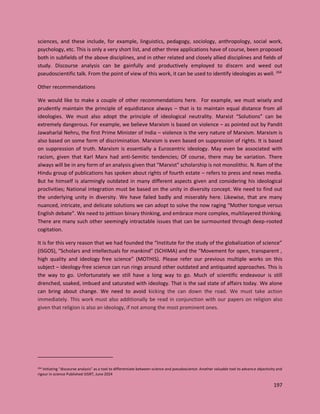 197
sciences, and these include, for example, linguistics, pedagogy, sociology, anthropology, social work,
psychology, etc. This is only a very short list, and other three applications have of course, been proposed
both in subfields of the above disciplines, and in other related and closely allied disciplines and fields of
study. Discourse analysis can be gainfully and productively employed to discern and weed out
pseudoscientific talk. From the point of view of this work, it can be used to identify ideologies as well. 264
Other recommendations
We would like to make a couple of other recommendations here. For example, we must wisely and
prudently maintain the principle of equidistance always – that is to maintain equal distance from all
ideologies. We must also adopt the principle of ideological neutrality. Marxist “Solutions” can be
extremely dangerous. For example, we believe Marxism is based on violence – as pointed out by Pandit
Jawaharlal Nehru, the first Prime Minister of India – violence is the very nature of Marxism. Marxism is
also based on some form of discrimination. Marxism is even based on suppression of rights. It is based
on suppression of truth. Marxism is essentially a Eurocentric ideology. May even be associated with
racism, given that Karl Marx had anti-Semitic tendencies; Of course, there may be variation. There
always will be in any form of an analysis given that "Marxist" scholarship is not monolithic. N. Ram of the
Hindu group of publications has spoken about rights of fourth estate – refers to press and news media.
But he himself is alarmingly outdated in many different aspects given and considering his ideological
proclivities; National integration must be based on the unity in diversity concept. We need to find out
the underlying unity in diversity. We have failed badly and miserably here. Likewise, that are many
nuanced, intricate, and delicate solutions we can adopt to solve the now raging “Mother tongue versus
English debate”. We need to jettison binary thinking, and embrace more complex, multilayered thinking.
There are many such other seemingly intractable issues that can be surmounted through deep-rooted
cogitation.
It is for this very reason that we had founded the “Institute for the study of the globalization of science”
(ISGOS), “Scholars and intellectuals for mankind” (SCHIMA) and the “Movement for open, transparent ,
high quality and ideology free science” (MOTHIS). Please refer our previous multiple works on this
subject – ideology-free science can run rings around other outdated and antiquated approaches. This is
the way to go. Unfortunately we still have a long way to go. Much of scientific endeavour is still
drenched, soaked, imbued and saturated with ideology. That is the sad state of affairs today. We alone
can bring about change. We need to avoid kicking the can down the road. We must take action
immediately. This work must also additionally be read in conjunction with our papers on religion also
given that religion is also an ideology, if not among the most prominent ones.
264 Initiating “discourse analysis” as a tool to differentiate between science and pseudoscience: Another valuable tool to advance objectivity and
rigour in science Published IJISRT, June 2024
 