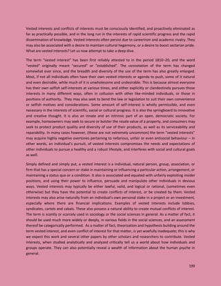 199
Vested interests and conflicts of interests must be consciously identified, and proactively eliminated as
far as practically possible, and in the long run in the interests of rapid scientific progress and the rapid
dissemination of knowledge. Vested interests often persist due to careerirsm and academic rivalry. They
may also be associated with a desire to maintain cultural hegemony, or a desire to boost sectarian pride.
What are vested interests? Let us now attempt to take a deep dive.
The term "vested interest" has been first reliably attested to in the period 1810–20, and the word
"vested" originally meant "secured" or "established". The connotation of the term has changed
somewhat ever since, and the breadth and diversity of the use of the term has also greatly enlarged.
Most, if not all individuals often have their own vested interests or agenda to push, some of it natural
and even desirable, while much of it is unwholesome and undesirable. This is because almost everyone
has their own selfish self-interests at various times, and either explicitly or clandestinely pursues those
interests in many different ways, often in collusion with other like-minded individuals, or those in
positions of authority. They may also seek to bend the law or legislation to suit their own convenience
or selfish motives and considerations. Some amount of self-interest is wholly permissible, and even
necessary in the interests of scientific, social or cultural progress. It is also the springboard to innovative
and creative thought. It is also an innate and an intrinsic part of an open, democratic society. For
example, homeowners may seek to secure or bolster the resale value of a property, and consumers may
seek to protect product quality and diversity of use of their products, as well as its serviceability and
reparability. In many cases however, (these are not extremely uncommon) the term "vested interests"
may acquire highly negative overtones pertaining to nefarious, unfair or even antisocial behaviour – In
other words, an individual’s pursuit, of vested interests compromises the needs and expectations of
other individuals to pursue a healthy and a robust lifestyle, and interferes with social and cultural goals
as well.
Simply defined and simply put, a vested interest is a individual, natural person, group, association, or
firm that has a special concern or stake in maintaining or influencing a particular action, arrangement, or
maintaining a status quo or a condition. It also is associated and equated with unfairly exploiting insider
positions, and using their power to influence, persuade and manipulate other individuals in devious
ways. Vested interests may typically be either lawful, valid, and logical or rational, (sometimes even
otherwise) but they have the potential to create conflicts of interest, or be created by them. Vested
interests may also arise naturally from an individual's own personal stake in a project or an investment,
especially where there are financial implications. Examples of vested interests include lobbies,
syndicates, cartels and cabals. These also possess a natural ability to create mutual conflicts of interest.
The term is scantly or scarcely used in sociology or the social sciences in general. As a matter of fact, it
should be used much more widely or deeply, in various fields in the social sciences, and an assessment
thereof be categorically performed. As a matter of fact, theorization and hypothesis building around the
term vested interest, and even conflict of interest for that matter, is yet woefully inadequate; this is why
we expect this work and several other papers by other scholars and researchers to contribute. Vested
interests, when studied analytically and analyzed critically tell us a world about how individuals and
groups operate. They can also potentially reveal a wealth of information about the human psyche in
general.
 