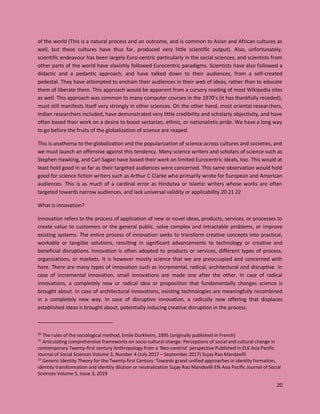 20
of the world (This is a natural process and an outcome, and is common to Asian and African cultures as
well, but these cultures have thus far, produced very little scientific output). Also, unfortunately,
scientific endeavour has been largely Euro-centric particularly in the social sciences, and scientists from
other parts of the world have slavishly followed Eurocentric paradigms. Scientists have also followed a
didactic and a pedantic approach, and have talked down to their audiences, from a self-created
pedestal. They have attempted to enchain their audiences in their web of ideas, rather than to educate
them of liberate them. This approach would be apparent from a cursory reading of most Wikipedia sites
as well. This approach was common to many computer courses in the 1970’s (it has thankfully receded),
must still manifests itself very strongly in other sciences. On the other hand, most oriental researchers,
Indian researchers included, have demonstrated very little credibility and scholarly objectivity, and have
often based their work on a desire to boost sectarian, ethnic, or nationalistic pride. We have a long way
to go before the fruits of the globalization of science are reaped.
This is anathema to the globalization and the popularization of science across cultures and societies, and
we must launch an offensive against this tendency. Many science writers and scholars of science such as
Stephen Hawking, and Carl Sagan have based their work on limited Eurocentric ideals, too. This would at
least hold good in so far as their targeted audiences were concerned. This same observation would hold
good for science fiction writers such as Arthur C Clarke who primarily wrote for European and American
audiences. This is as much of a cardinal error as Hindutva or Islamic writers whose works are often
targeted towards narrow audiences, and lack universal validity or applicability.20 21 22
What is innovation?
Innovation refers to the process of application of new or novel ideas, products, services, or processes to
create value to customers or the general public, solve complex and intractable problems, or improve
existing systems. The entire process of innovation seeks to transform creative concepts into practical,
workable or tangible solutions, resulting in significant advancements to technology or creative and
beneficial disruptions. Innovation is often adopted to products or services, different types of process,
organizations, or markets. It is however mostly science that we are preoccupied and concerned with
here. There are many types of innovation such as incremental, radical, architectural and disruptive. In
case of incremental innovation, small innovations are made one after the other. In case of radical
innovations, a completely new or radical idea or proposition that fundamentally changes science is
brought about. In case of architectural innovations, existing technologies are meaningfully recombined
in a completely new way. In case of disruptive innovation, a radically new offering that displaces
established ideas is brought about, potentially inducing creative disruption in the process.
20
The rules of the sociological method, Emile Durkheim, 1895 (originally published in French)
21
Articulating comprehensive frameworks on socio-cultural change: Perceptions of social and cultural change in
contemporary Twenty-first century Anthropology from a ‘Neo-centrist’ perspective Published in ELK Asia Pacific
Journal of Social Sciences Volume 3, Number 4 (July 2017 – September 2017) Sujay Rao Mandavilli
22
Generic Identity Theory for the Twenty-first Century: Towards grand unified approaches in identity formation,
identity transformation and identity dilution or neutralization Sujay Rao Mandavilli Elk Asia Pacific Journal of Social
Sciences Volume 5, Issue 3, 2019
 