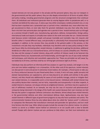 200
Vested interests are not only present in the private and the personal sphere, they also run rampant in
the governmental and the public sphere; they are also deeply entrenched on all forms of public affairs
and policy making, including governmental programs and the structural arrangements than enshroud
them. All individuals and institutions generate them to varying degrees either to perpetuate pelf, or to
maintain and defend the status quo. A status quo may either encompass a widely prevalent one, or one
that has been acquitted over a protracted span or period in time. Individuals also, more often than not,
get accustomed to them, or even take them for granted. Individuals may also then willy nilly, factor
them into their own personal plans and agendas over a period in time. Vested interests also run through
as a common thread in health care, manufacturing, agriculture, defense, transportation, foreign policy,
international trade and exports in virtually even nation on the earth and under the sun. Vested interests
exist because certain individuals, people and groups invariably and inevitably reap rich rewards and
benefits (often in myriad different ways, and personally or collectively) from transactional dealings and
paradigms in addition to the services they may provide to the general public in the process, or the
investments and jobs they may facilitate. Individuals may therefore wish to sway policy making in their
own favour often by eliminating other vested interests. In additional to getting the job done, additional
dividends are often seen as a transactional bonus, and not always as a purely unhealthy one. Therefore,
the idea and the concept of vested interest, along with conflicts of interest needs to be factored into
institutional theory too, foundationally and fundamentally, and through the use of case study methods
and techniques, and inductive and nomothetic approaches too. These are principles we will swear by,
and abide by at all times, and these shall by our shining light and beacon light at all times.
Individuals may also perform an informal profit loss analysis or a gain loss analysis, and weigh in on the
pros and cons before weighing in on a transaction. At the other end of the spectrum, vested interests
can also persist in exist and persist in extremely trivial matters; for example, a friend wants to take you
to a fancy restaurant because his own friend works there. In most, if not in all cases, public servants and
elected representatives are expected to, and are duty-bound to act wholly and entirely in the public
interest, and they should also additionally be aware of and carefully manage, control or mitigate their
own vested interests, in a responsible and in a time bound manner. Individuals with vested interest may
also publicly declare their interests, and act fairly, responsibly and transparently in all other respects. A
vested interest is, however, not always entirely an enlightened interest, .and there may be a quantum or
iota of selfishness involved. As an example, we may cite the case of insurance and pharmaceutical
companies being interested in the design of the health care system because their own revenues are tied
the way the system is organized. Defense contractors also likewise, almost always have vested interests
in the governmental defense and other international defense deals. Agribusinesses may also have
vested interests in different types of government programs as may also have syndicates and cartels. The
environmentalist Vandana Shiva has also talked about what she called the “poison cartel” in reference
to companies like Monsanto that manufacture chemicals and pesticides for agriculture, and lure small
time farmers into their trap. Other allied concepts include the concept of an ulterior motive. An ulterior
motive is a secret or a hidden reason behind an utterance or an act usually with a view to benefit
oneself. People with ulterior motives put up a pretense to help others, but their true motivations are
 