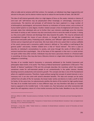 201
often at odds and at variance with their actions. For example, an individual may feign magnanimity and
altruism to the poor, but his ulterior motive may be to reduce his own burden of taxes. 265 266 267
The idea of self-interest generally refers to a high degree of focus on the needs, interests or desires of
one's own self. Self-interest may be perpetuated either knowingly or unknowingly, consciously or
unconsciously. The doctrine and principle of self-interest has been explored in a large number of
of philosophical, psychological, and economic theories as motivators of human action, and as drivers of
human belief systems to some degree. Another related concept is that of enlightened self-interest. This
principle states that individuals who act to further their own interests unwittingly serve the interests
and needs of society as well. Humans may also consciously strive to serve the needs of society. In doing
so, they serve public interests and discharge their duty towards the public. This may be achieved and
accomplished through the means of pure altruism, or through the establishment and changes of
government and public policy. Protecting social, collective, and "diffused" rights and interests is also an
intrinsic and an important part of social duty. We must state at the very outset that in various subfields
of the social sciences and in economics, public interest is defined as "the welfare or well-being of the
general public" and society. Another related term is that of “Social interest”. This term is used to
describe an individual’s connectedness to society, and arose through the works of Alfred Adler, an
eminent Austrian-born psychologist. One of the bases of this approach is that man is a social animal,
not quite unlike many other animals. Individuals may also have a pecuniary interest or a financial stake
in something. At times, they may also have a fiduciary interest or a legal stake including an interest and
obligation in something.
The idea of an invisible hand in Economics is commonly attributed to the Scottish Economist and
philosopher Adam Smith, in his works “The Theory of Moral Sentiments” (published in 1759) and in “The
Wealth of Nations” (published 1776) and this principle describes the incentives which free markets
sometimes create for self-interested people to act unintentionally in the public interest, thereby
boosting economic productivity and economic growth. This concept and idea is one of the foundational
pillars of a capitalist economy. Therefore, it goes without saying that concept of vested interests is not a
necessary evil; it can also come with several attendant benefits. This idea and concept can be easily
ratified from all walks of life; for example, the bread maker wishes and desires to make a profit to feed
his family. At the same time, he subconsciously satisfies the desire of the market for high-quality bread.
The idea of an invisible hand works in many different ways; we may therefore talk about an invisible
hand as opposed to the invisible hand. In the modern era, Paul Samuelson and other economists talk
about the self-regulatory nature of a free-market economy and free trade. Needless to say, this is also
265 Crano, William D. (1983). "Assumed consensus of attitudes: The effect of vested interest". Personality and Social Psychology Bulletin. 9:
597–607
266 Crano, William D.; Prislin, Radmila (1995). "Components of Vested Interest and Attitude-Behavior Consistency". Basic and Applied Social
Psychology. 17 (1–2). Informa UK Limited: 1–21
267 Sivacek, J.; Crano, W.D. (1982). "Vested interest as a moderator of attitude-behavior consistency". Journal of Personality and Social
Psychology. 43 (2): 210–221
 
