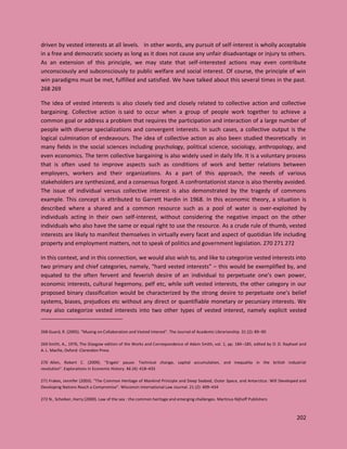 202
driven by vested interests at all levels. In other words, any pursuit of self-interest is wholly acceptable
in a free and democratic society as long as it does not cause any unfair disadvantage or injury to others.
As an extension of this principle, we may state that self-interested actions may even contribute
unconsciously and subconsciously to public welfare and social interest. Of course, the principle of win
win paradigms must be met, fulfilled and satisfied. We have talked about this several times in the past.
268 269
The idea of vested interests is also closely tied and closely related to collective action and collective
bargaining. Collective action is said to occur when a group of people work together to achieve a
common goal or address a problem that requires the participation and interaction of a large number of
people with diverse specializations and convergent interests. In such cases, a collective output is the
logical culmination of endeavours. The idea of collective action as also been studied theoretically in
many fields in the social sciences including psychology, political science, sociology, anthropology, and
even economics. The term collective bargaining is also widely used in daily life. It is a voluntary process
that is often used to improve aspects such as conditions of work and better relations between
employers, workers and their organizations. As a part of this approach, the needs of various
stakeholders are synthesized, and a consensus forged. A confrontationist stance is also thereby avoided.
The issue of individual versus collective interest is also demonstrated by the tragedy of commons
example. This concept is attributed to Garrett Hardin in 1968. In this economic theory, a situation is
described where a shared and a common resource such as a pool of water is over-exploited by
individuals acting in their own self-interest, without considering the negative impact on the other
individuals who also have the same or equal right to use the resource. As a crude rule of thumb, vested
interests are likely to manifest themselves in virtually every facet and aspect of quotidian life including
property and employment matters, not to speak of politics and government legislation. 270 271 272
In this context, and in this connection, we would also wish to, and like to categorize vested interests into
two primary and chief categories, namely, “hard vested interests” – this would be exemplified by, and
equated to the often fervent and feverish desire of an individual to perpetuate one’s own power,
economic interests, cultural hegemony, pelf etc, while soft vested interests, the other category in our
proposed binary classification would be characterized by the strong desire to perpetuate one’s belief
systems, biases, prejudices etc without any direct or quantifiable monetary or pecuniary interests. We
may also categorize vested interests into two other types of vested interest, namely explicit vested
268 Guard, R. (2005). "Musing on Collaboration and Vested Interest". The Journal of Academic Librarianship. 31 (2): 89–90
269 Smith, A., 1976, The Glasgow edition of the Works and Correspondence of Adam Smith, vol. 1, pp. 184–185, edited by D. D. Raphael and
A. L. Macfie, Oxford: Clarendon Press
270 Allen, Robert C. (2009). "Engels' pause: Technical change, capital accumulation, and inequality in the british industrial
revolution". Explorations in Economic History. 46 (4): 418–435
271 Frakes, Jennifer (2003). "The Common Heritage of Mankind Principle and Deep Seabed, Outer Space, and Antarctica: Will Developed and
Developing Nations Reach a Compromise". Wisconsin International Law Journal. 21 (2): 409–434
272 N., Scheiber, Harry (2000). Law of the sea : the common heritage and emerging challenges. Martinus Nijhoff Publishers
 